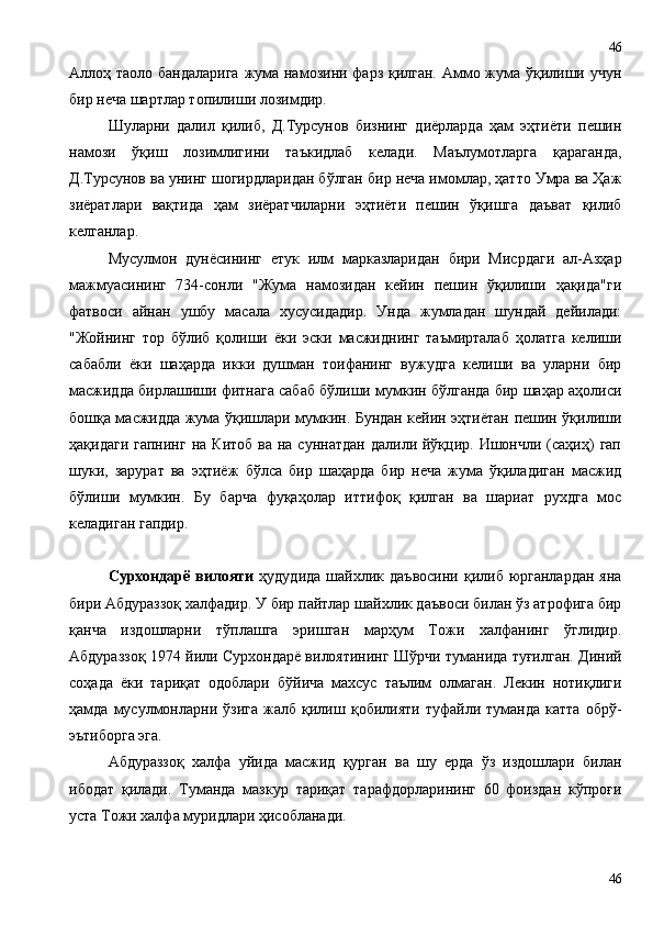 Аллоҳ таоло бандаларига жума намозини фарз қилган. Аммо жума ўқилиши учун
бир неча шартлар топилиши лозимдир.
Шуларни   далил   қилиб,   Д.Турсунов   бизнинг   диёрларда   ҳам   эҳтиёти   пешин
намози   ўқиш   лозимлигини   таъкидлаб   келади.   Маълумотларга   қараганда,
Д.Турсунов ва унинг шогирдларидан бўлган бир неча имомлар, ҳатто Умра ва Ҳаж
зиёратлари   вақтида   ҳам   зиёратчиларни   эҳтиёти   пешин   ўқишга   даъват   қилиб
келганлар.
Мусулмон   дунёсининг   етук   илм   марказларидан   бири   Мисрдаги   ал-Азҳар
мажмуасининг   734-сонли   "Жума   намозидан   кейин   пешин   ўқилиши   ҳақида"ги
фатвоси   айнан   ушбу   масала   хусусидадир.   Унда   жумладан   шундай   дейилади:
"Жойнинг   тор   бўлиб   қолиши   ёки   эски   масжиднинг   таъмирталаб   ҳолатга   келиши
сабабли   ёки   шаҳарда   икки   душман   тоифанинг   вужудга   келиши   ва   уларни   бир
масжидда бирлашиши фитнага сабаб бўлиши мумкин бўлганда бир шаҳар аҳолиси
бошқа масжидда жума ўқишлари мумкин. Бундан кейин эҳтиётан пешин ўқилиши
ҳақидаги  гапнинг  на  Китоб  ва  на суннатдан   далили йўқцир. Ишончли  (саҳиҳ)   гап
шуки,   зарурат   ва   эҳтиёж   бўлса   бир   шаҳарда   бир   неча   жума   ўқиладиган   масжид
бўлиши   мумкин.   Бу   барча   фуқаҳолар   иттифоқ   қилган   ва   шариат   рухдга   мос
келадиган гапдир.
Сурхондарё  вилояти   ҳудудида   шайхлик  даъвосини  қилиб  юрганлардан  яна
бири Абдураззоқ халфадир. У бир пайтлар шайхлик даъвоси билан ўз атрофига бир
қанча   издошларни   тўплашга   эришган   марҳум   Тожи   халфанинг   ўглидир.
Абдураззоқ 1974 йили Сурхондарё вилоятининг Шўрчи туманида туғилган. Диний
соҳада   ёки   тариқат   одоблари   бўйича   махсус   таълим   олмаган.   Лекин   нотиқлиги
ҳамда   мусулмонларни   ўзига   жалб   қилиш   қобилияти   туфайли   туманда   катта   обрў-
эътиборга эга.
Абдураззоқ   халфа   уйида   масжид   қурган   ва   шу   ерда   ўз   издошлари   билан
ибодат   қилади.   Туманда   мазкур   тариқат   тарафдорларининг   60   фоиздан   кўпроғи
уста Тожи халфа муридлари ҳисобланади.
4646 