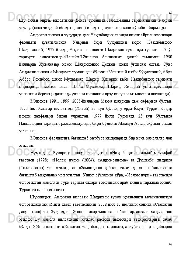 Шу   билан   бирга,   вилоятнинг   Денов   туманида   Нақшбандия   тариқатининг   жаҳрий
усулда (овоз чиқариб ибодат қилиш) ибодат қилувчилар сони кўпайиб бормоқда.
Андижон вилояти ҳудудида ҳам Нақшбандия тариқатининг айрим вакиллари
фаолияти   кузатилмоқда.   Улардан   бири   Зуҳриддин   қори   ”Нақшбандий-
Шаҳрихоний,   1927   йилда,   Андижон   вилояти   Шаҳрихон   туманида   туғилган.   У   ўз
тариқати   силсиласида-43-шайх.З.Эшонов   бошланғич   диний   таълимни   1950
йилларда   Хўжаназар   ҳожи   Шаҳрихоний   Деҳқон   ҳожи   ўғлидан   олган.   Сўнг
Андижон вилояти Марҳамат туманидан бўлмиш Мавлавий шайх Кўҳистоний, Абул
Аббос   Ғойибий,   шайх   Муҳаммад   Шариф   Ҳисорий   каби   Нақшбандия   тариқати
пирларидан   таҳсил   олган.   Шайх   Мухаммад   Шариф   Ҳисорий   унга   «дилшод»
унвонини берган («дилшод» унвони пирликни орзу қилувчи маъносини англатади).
З.Эшонов   1991,   1999,   2005-йилларда   Макка   шаҳрида   ҳаж   сафарида   бўлган.
1993   йил   Қашғар   вилоятида   (Хитой)   35   кун   бўлиб,   у   ерда   Ёсун,   Турди,   Қодир
исмли   халфалари   билан   учрашган.   1997   йили   Туркияда   23   кун   бўлганда
Нақшбандия тариқати раҳнамоларидан бири бўлмиш Маҳмуд Асъад Жўшан билан
учрашган. 
З.Эшонов фаолиятига бағишлаб матбуот нашрларида бир неча мақолалар чоп
этилган.
Жумладан,   Бухорода   нашр   этиладиган   «Нақшбандия»   илмий-маърифий
газетаси   (1998),   «Ислом   нури»   (2004),   «Андижоннома»   ва   Душанбе   шаҳрида
(Тожикистон)   чоп   этиладиган   «Замондош»   ҳафтаномаларида   эшон   фаолиятига
бағишлаб мақолалар чоп этилган. Унинг сўзларига кўра, «Ислом нури» газетасида
чоп этилган мақоласи турк тариқатчилари томонидан араб тилига таржима қилиб,
Туркияга олиб кетишган.
Шунингдек,   Андижон   вилояти   Шаҳрихон   туман   ҳокимлиги   муассислигида
чоп этиладиган «Янги ҳаёт» газетасининг  2008 йил 10 июлдаги сонида «Саодатли
давр   шарофати:   Зуҳриддин   Эшон   -   академик   ва   шайх»   сарлавҳали   мақола   чоп
этилди.   Бу   мақола   вилоятнинг   кўплаб   расмий   имомлари   эътирозларига   сабаб
бўлди.   З.Эшоновнинг   «Хожагон-Нақшбандия   тариқатида   хуфия   зикр   одоблари»
4747 