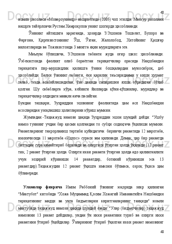номли рисоласи «Мовароуннаҳр» нашриётида (2005) чоп этилди. Мазкур рисолани
нашрга тайёрловчи Рустам Хамроқулов унинг шогирди ҳисобланади.
Ўзининг   айтишига   қараганда,   ҳозирда   З.Эшонов   Тошкент,   Бухоро   ва
Фарғона,   Қирғизистоннинг   Ўш,   Ўзган,   Жалолобод,   Хитойнинг   Қашғар
вилоятларида ва Тожикистонда 3 мингга яқин муридларига эга.
Маълум   бўлишича,   З.Эшонов   табиати   жуда   оғир   шахс   ҳисобланади.
Ўзбекистонда   фаолият   олиб   бораётган   тариқатчилар   орасида   Нақшбандия
тариқатига   пир-муршидлик   қилишга   ўзини   бошқалардан   муносиброқ,   деб
ҳисоблайди.   Балки   ўзининг   табиати,   ёки   қарилик   таъсириданми   у   киши   ҳурмат
талаб,   тезда   асабийлашадиган,   ўзи   ҳақида   гапиришни   яхши   кўрадиган   бўлиб
қолган.   Шу   сабабларга   кўра,   кейинги   йилларда   қўни-қўшнилар,   муридлар   ва
тариқатчилар олдидаги мавқеи анча пасайган.
Бундан   ташқари,   Зуҳриддин   эшоннинг   фаолиятида   ҳам   асл   Нақшбандия
асосларидан узоқлашиш ҳолатларини кўриш мумкин. 
Жумладан:-Таҳажжуд   намози   ҳақида   Зуҳриддин   эшон   шундай   дейди:   "Ушбу
намоз   туннинг   учдан   бир   қисми   қолгандан   то   субҳи   содиқгача   ўқилиши   мумкин.
Ракаатларнинг такрорланиш тартиби  қуйидагича:  биринчи ракаатида  12 маротаба,
иккинчисида  11  маротаба   «Ихлос»  сураси  зам  қилинади.  Демак,   ҳар  бир  ракаатда
биттадан сура камайтириб борилади ва охиргиси ўтирган ҳолда ўқилади (12 ракаат
тик, 2 ракаат ўтирган ҳолда. Охирги икки ракаати ўтирган ҳолда адо қилинганлиги
учун   зоҳирий   кўриниши   14   ракаатдир,   ботиний   кўриниши   эса   13
ракаатдир).Таҳажжудни   12   ракаат   ўқишга   имкони   бўлмаса,   озроқ   ўқиса   ҳам
бўлаверади.
Уламолар   фикрича   Имом   Раббоний   ўзининг   юқорида   зикр   қилинган
"Мактубот"   китобида   "Хожа   Муҳаммад   Қосим   Хожагий   Имканагийга   Нашбандия
тариқатининг   мадҳи   ва   унга   бидъатларни   киритганларнинг   танқиди"   номли
мактубида таҳажжуд намози ҳақида шундай ёзади: "Улар (бидъатчилар) таҳажжуд
намозини   13   ракаат   дейдилар,   ундан   ўн   икки   ракаатини   туриб   ва   охирги   икки
ракаатини   ўтириб   ўқийдилар.   Ўзларининг   ўтириб   ўқилган   икки   ракаат   намознинг
4848 