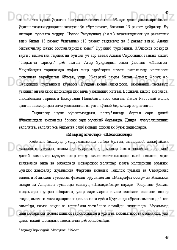 савоби   тик  туриб   ўқилган   бир   ракаат   намозга   тенг   бўлади   деган   даъволари   билан
ўқиган   таҳажжудларини   зоҳиран   ўн   тўрт   ракаат,   ботинан   13   ракаат   дейдилар.   Бу
ишлари   суннатга   зиддир.   Чунки   Расулуллоҳ   (с.а.в.)   таҳажжуднинг   уч   ракаатлик
витр   билан   13   ракаат   ўқиганлар   (10   ракаат   таҳажжуд   ва   3   ракаат   витр).   Анави
бидъатчилар   даъво   қилганларидек   эмас" 3
.Кўриниб   турибдики,   З.Эшонов   ҳозирда
тарғиб   қилаётган   тариқатни   бундан   уч   аср   аввал   Аҳмад   Сирҳиндий   танқид   қилиб
"бидъатчи   тариқат"   деб   атаган.   Агар   Зуҳриддин   эшон   ўзининг   «Хожагон-
Нақшбандия   тариқатида   хуфия   зикр   одоблари»   номли   рисоласида   келтирган
силсилага   қарайдиган   бўлсак,   унда   23-тартиб   рақам   билан   Аҳмад   Форуқ   ас-
Сарҳиндий   турганини   кўрамиз.   Бундан   келиб   чиқадики,   замонавий   тасаввуф
ўзининг анъанавий илдизларидан анча узоқлашиб кетган. Бошқача қилиб айтганда,
Нақшбандия   тариқати   Баҳоуддин   Нақшбанд   асос   солган,   Имом   Раббоний   ислоҳ
қилган асосларидан анча узоқлашган ва унга кўплаб бидъатлар киритилган
Таҳлиллар   шуни   кўрсатмоқдаки,   республикада   борган   сари   диний
йўналишдаги   экспансия   борган   сари   кучайиб   бормоқда.   Динда     чуқурлашишиш
залолатга, залолат эса бидъатга олиб келади дейилган буюк хадисларда.
«Маърифатчилар», «Шоҳидийлар»
Кейинги   йилларда   республикамизда   пайдо   булган,   анъанавий   ҳанафийлик
мазҳаби   ва   умуман,   ислом   аҳкомларига   зид   даъволар   билан   чиқаётган   норасмий
диний   жамоалар   мусулмонлар   ичида   келишмовчиликларга   олиб   келиши,   яқин
келажакда   оила   ва   маҳаллада   можаровий   ҳолатлар   юзага   келтириши   мумкин.
Бундай   жамоалар   жумласига   Фарғона   вилояти   Тошлоқ   тумани   ва   Самарқанд
вилояти   Иштиҳон   туманида   фаолият   кўрсатаётган   «Маърифатчилар»   ва   Андижон
шаҳри   ва   Андижон   туманида   мавжуд   «Шоҳидийлар»   киради.   Уларнинг   ўхшаш
жиҳатлари   шундан   иборатки,   улар   ҳадисларни   ислом   манбаси   эканини   инкор
этади, имом ва масжидларнинг фаолиятини гуёки Қуръонда кўрсатилмаган деб тан
олмайди,   намоз   вақти   ва   тартибини   эътиборга   олмайди,   шунингдек,   Муҳаммад
пайғамбарнинг ислом динини тарқалишидаги ўрни ва аҳамиятини тан олмайди, уни
фақат ваҳий олишдаги «воситачи» деб ҳисоблайди. 
3
  Аҳмад Сирҳиндий. Мактубот. 356-бет
4949 