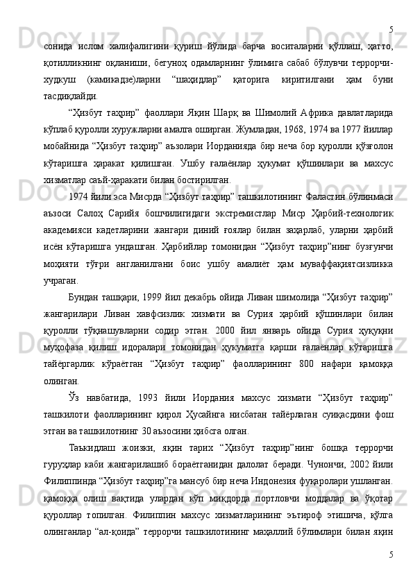 сонида   ислом   халифалигини   қуриш   йўлида   барча   воситаларни   қўллаш,   ҳатто,
қотилликнинг   оқланиши,   бегуноҳ   одамларнинг   ўлимига   сабаб   бўлувчи   террорчи-
худкуш   (камикадзе)ларни   “шаҳидлар”   қаторига   киритилгани   ҳам   буни
тасдиқлайди. 
“Ҳизбут   таҳрир”   фаоллари   Яқин   Шарқ   ва   Шимолий   Африка   давлатларида
кўплаб қуролли хуружларни амалга оширган. Жумладан, 1968, 1974 ва 1977 йиллар
мобайнида “Ҳизбут  таҳрир” аъзолари Иорданияда  бир неча  бор қуролли қўзғолон
кўтаришга   ҳаракат   қилишган.   Ушбу   ғалаёнлар   ҳукумат   қўшинлари   ва   махсус
хизматлар саъй-ҳаракати билан бостирилган.
1974 йили эса Мисрда “Ҳизбут таҳрир” ташкилотининг Фаластин бўлинмаси
аъзоси   Салоҳ   Сарийя   бошчилигидаги   экстремистлар   Миср   Ҳарбий-технологик
академияси   кадетларини   жангари   диний   ғоялар   билан   заҳарлаб,   уларни   ҳарбий
исён   кўтаришга   ундашган.   Ҳарбийлар   томонидан   “Ҳизбут   таҳрир”нинг   бузғунчи
моҳияти   тўғри   англанилгани   боис   ушбу   амалиёт   ҳам   муваффақиятсизликка
учраган.
Бундан ташқари, 1999 йил декабрь ойида Ливан шимолида “Ҳизбут таҳрир”
жангарилари   Ливан   хавфсизлик   хизмати   ва   Сурия   ҳарбий   қўшинлари   билан
қуролли   тўқнашувларни   содир   этган.   2000   йил   январь   ойида   Сурия   ҳуқуқни
муҳофаза   қилиш   идоралари   томонидан   ҳукуматга   қарши   ғалаёнлар   кўтаришга
тайёргарлик   кўраётган   “Ҳизбут   таҳрир”   фаолларининг   800   нафари   қамоққа
олинган.
Ўз   навбатида,   1993   йили   Иордания   махсус   хизмати   “Ҳизбут   таҳрир”
ташкилоти   фаолларининг   қирол   Ҳусайнга   нисбатан   тайёрлаган   суиқасдини   фош
этган ва ташкилотнинг 30 аъзосини ҳибсга олган.
Таъкидлаш   жоизки,   яқин   тарих   “Ҳизбут   таҳрир”нинг   бошқа   террорчи
гуруҳлар   каби   жангарилашиб   бораётганидан   далолат   беради.   Чунончи,   2002   йили
Филиппинда “Ҳизбут таҳрир”га мансуб бир неча Индонезия фуқаролари ушланган.
қамоққа   олиш   вақтида   улардан   кўп   миқдорда   портловчи   моддалар   ва   ўқотар
қуроллар   топилган.   Филиппин   махсус   хизматларининг   эътироф   этишича,   қўлга
олинганлар   “ал-қоида”   террорчи   ташкилотининг   маҳаллий   бўлимлари   билан   яқин
55 