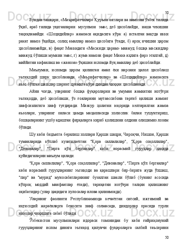 Бундан ташқари, «Маърифатчилар» Қуръон оятлари ва намозни ўзбек тилида
ўқиб, араб   тилида  уқиганларни     мусулмон    эмас,  деб  ҳисоблайди,     наша чекишни
тақиқламайди.   «Шоҳидийлар»   жамоаси   ақидасига   кўра:   а)   исталган   вақтда   икки
ракат   намоз   ўқийди,   солиҳ   амаллар   намоз   ҳисобига   ўтади,   б)   ароқ   ичишни   ҳаром
ҳисобланмайди,   в)   фақат   Маккадаги   «Масжиди   ҳарам»   мавжуд   бошқа   масжидлар
мавжуд бўлиши мумкин эмас, г) жума намози фақат Макка аҳлига фарз этилгай, д)
маййитни кафанлаш ва «жаноза» ўқишни исломда йуқ амаллар деб ҳисоблайди. 
Маълумки,   исломда   ҳаром   қилинган   амал   ёки   нарсани   ҳалол   ҳисоблаш
эътиқодий   ширк   ҳисобланади.   «Маърифатчилар»   ва   «Шоҳидийлар»   жамоасига
аъзо бўлган шахслар шариат ҳукмига кўра диндан чиққан ҳисобланади. 
Айни   чоғда,   уларнинг   бошқа   фуқароларни   ва   умуман   жамиятни   нотўғри
эътиқодда,   деб   ҳисоблаши,   ўз   ғояларини   мутаассибона   тарғиб   қилиши   жамоат
хавфсизлигига   хавф   туғдиради.   Мазкур   ҳолатни   юқорида   келтирилган   жамоа
аъзолари,   уларнинг   оиласи   ҳамда   маҳалласида   холислик   билан   тушунтириш,
бошқаларнинг ушбу адашган фирқаларга кириб қолишини олдини олишимиз лозим
бўлади. 
Шу каби бидъатга берилиш холлари Қарши шаҳри, Чироқчи, Нишон, Қарши
туманларида   кўплаб   кузатилаётган   "Қора   саллалилар",   "Қора   соқоллилар",
"Девоналар",   "Пирга   қўл   берганлар"   каби   норасмий   гуруҳлар   ҳақида
қуйидагиларни маълум қилади.
"Қора   саллалилар",   "Қора   соқоллилар",   "Девоналар",   "Пирга   қўл   берганлар"
каби   норасмий   гуруҳларнинг   эътиқоди   ва   қарашлари   бир-бирига   жуда   ўхшаш,
"пир"   ва   "мурид"   муносабатларининг   бузилган   шакли   бўлиб   (бунинг   асосида
кўпроқ   моддий   манфаатлар   ётади),   тариқатни   нотўғри   талқин   қилишнинг
оқибатидир (улар ҳақидаги хулосалар илова қилинмоқда).
Уларнинг   фаолияти   Республикамизда   кечаётган   сиёсий,   ижтимоий   ва
иқтисодий   жараёнларга   бевосита   хавф   солмасада,   диндорлар   орасида   турли
низолар чиқишига сабаб бўлади.
Ўзбекистон   мусулмонлари   идораси   томонидан   бу   каби   ғайриқонуний
гуруҳларнинг   ислом   динига   эътиқод   қилувчи   фуқароларга   салбий   таъсирини
5050 