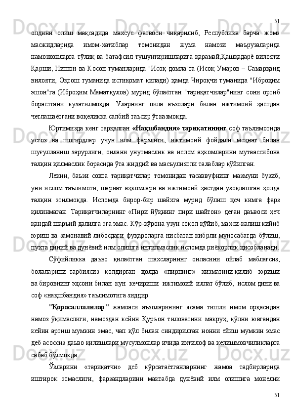 олдини   олиш   мақсадида   махсус   фатвоси   чиқарилиб,   Республика   барча   жомэ
масжидларида   имом-хатиблар   томонидан   жума   намози   маърузаларида
намозхонларга  тўлиқ ва батафсил тушунтиришларига  қарамай,Қашқадарё вилояти
Қарши, Нишон ва Косон туманларида "Исоқ домла"га (Исоқ Умаров – Самарқанд
вилояти,   Оқтош   туманида   истиқомат   қилади)   ҳамда   Чироқчи   туманида   "Иброҳим
эшон"га   (Иброҳим   Маматқулов)   мурид   бўлаётган   "тариқатчилар"нинг   сони   ортиб
бораётгани   кузатилмоқда.   Уларнинг   оила   аъзолари   билан   ижтимоий   ҳаётдан
четлашаётгани воқеликка салбий таъсир ўтказмоқда.
Юртимизда кенг тарқалган   «Нақшбандия» тариқатининг   соф таълимотида
устоз   ва   шогирдлар   учун   илм   фарзлиги,   ижтимоий   фойдали   меҳнат   билан
шуғулланиш   зарурлиги,   оилани   унутмаслик   ва   ислом   аҳкомларини   мутаассибона
талқин қилмаслик борасида ўта жиддий ва масъулиятли талаблар қўйилган.
Лекин,   баъзи   сохта   тариқатчилар   томонидан   тасаввуфнинг   мазмуни   бузиб,
уни   ислом   таълимоти,   шариат   аҳкомлари   ва   ижтимоий   ҳаётдан   узоқлашган   ҳолда
талқин   этилмоқда.   Исломда   бирор-бир   шайхга   мурид   бўлиш   ҳеч   кимга   фарз
қилинмаган.   Тариқатчиларнинг   «Пири   йўқнинг   пири   шайтон»   деган   даъвоси   ҳеч
қандай шаръий далилга эга эмас. Кўр-кўрона узун соқол қўйиб, махси-калиш кийиб
юриш  ва  замонавий  либосдаги  фуқароларга   нисбатан   кибрли  муносабатда  бўлиш,
пухта диний ва дунёвий илм олишга интилмаслик исломда риёкорлик ҳисобланади.
Сўфийликка   даъво   қилаётган   шахсларнинг   оиласини   ойлаб   маблағсиз,
болаларини  тарбиясиз   қолдирган   ҳолда   «пирнинг»   хизматини қилиб   юриши
ва бировнинг эҳсони билан  кун  кечириши  ижтимоий  иллат бўлиб,  ислом дини ва
соф «нақшбандия» таълимотига зиддир. 
"Қорасаллалилар"   жамоаси   аъзоларининг   ясама   тишли   имом   орқасидан
намоз   ўқимаслиги,   намоздан   кейин   Қуръон   тиловатини   макруҳ,   қўлни   ювгандан
кейин   артиш   мумкин   эмас,   чап   қўл   билан   синдирилган   нонни   ейиш   мумкин   эмас
деб асоссиз даъво қилишлари мусулмонлар ичида ихтилоф ва келишмовчиликларга
сабаб бўлмокда.
Ўзларини   «тариқатчи»   деб   кўрсатаётганларнинг   жамоа   тадбирларида
иштирок   этмаслиги,   фарзандларини   мактабда   дунёвий   илм   олишига   монелик
5151 