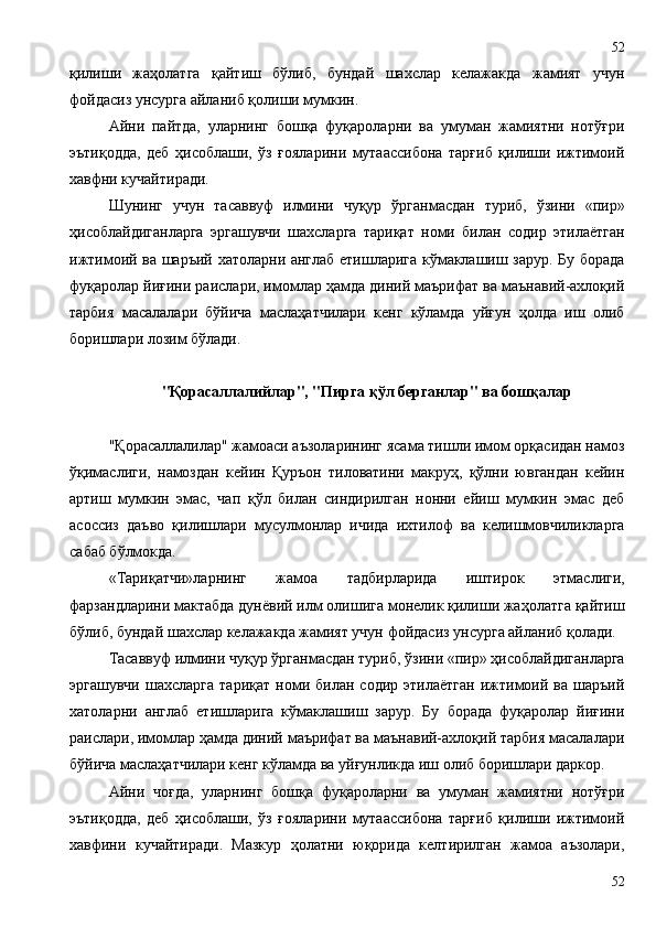 қилиши   жаҳолатга   қайтиш   бўлиб,   бундай   шахслар   келажакда   жамият   учун
фойдасиз унсурга айланиб қолиши мумкин.
Айни   пайтда,   уларнинг   бошқа   фуқароларни   ва   умуман   жамиятни   нотўғри
эътиқодда,   деб   ҳисоблаши,   ўз   ғояларини   мутаассибона   тарғиб   қилиши   ижтимоий
хавфни кучайтиради.
Шунинг   учун   тасаввуф   илмини   чуқур   ўрганмасдан   туриб,   ўзини   «пир»
ҳисоблайдиганларга   эргашувчи   шахсларга   тариқат   номи   билан   содир   этилаётган
ижтимоий ва шаръий хатоларни англаб етишларига кўмаклашиш зарур. Бу борада
фуқаролар йиғини раислари, имомлар ҳамда диний маърифат ва маънавий-ахлоқий
тарбия   масалалари   бўйича   маслаҳатчилари   кенг   кўламда   уйғун   ҳолда   иш   олиб
боришлари лозим бўлади.
"Қорасаллалийлар", "Пирга қўл берганлар" ва бошқалар
"Қорасаллалилар" жамоаси аъзоларининг ясама тишли имом орқасидан намоз
ўқимаслиги,   намоздан   кейин   Қуръон   тиловатини   макруҳ,   қўлни   ювгандан   кейин
артиш   мумкин   эмас,   чап   қўл   билан   синдирилган   нонни   ейиш   мумкин   эмас   деб
асоссиз   даъво   қилишлари   мусулмонлар   ичида   ихтилоф   ва   келишмовчиликларга
сабаб бўлмокда.
«Тариқатчи»ларнинг   жамоа   тадбирларида   иштирок   этмаслиги,
фарзандларини мактабда дунёвий илм олишига монелик қилиши жаҳолатга қайтиш
бўлиб, бундай шахслар келажакда жамият учун фойдасиз унсурга айланиб қолади.
Тасаввуф илмини чуқур ўрганмасдан туриб, ўзини «пир» ҳисоблайдиганларга
эргашувчи   шахсларга   тариқат   номи  билан   содир   этилаётган   ижтимоий  ва   шаръий
хатоларни   англаб   етишларига   кўмаклашиш   зарур.   Бу   борада   фуқаролар   йиғини
раислари, имомлар ҳамда диний маърифат ва маънавий-ахлоқий тарбия масалалари
бўйича маслаҳатчилари кенг кўламда ва уйғунликда иш олиб боришлари даркор.
Айни   чоғда,   уларнинг   бошқа   фуқароларни   ва   умуман   жамиятни   нотўғри
эътиқодда,   деб   ҳисоблаши,   ўз   ғояларини   мутаассибона   тарғиб   қилиши   ижтимоий
хавфини   кучайтиради.   Мазкур   ҳолатни   юқорида   келтирилган   жамоа   аъзолари,
5252 