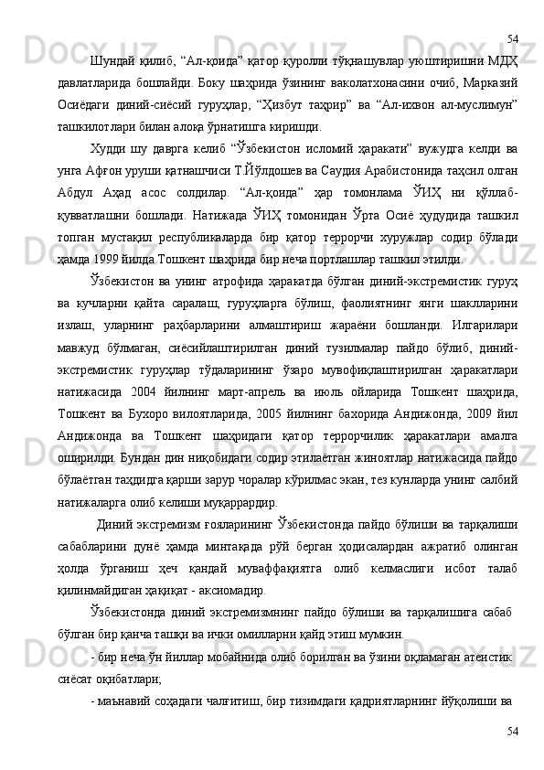 Шундай   қилиб,   “Ал-қоида”   қатор   қуролли   тўқнашувлар   уюштиришни   МДҲ
давлатларида   бошлайди.   Боку   шаҳрида   ўзининг   ваколатхонасини   очиб,   Марказий
Осиёдаги   диний-сиёсий   гуруҳлар,   “Ҳизбут   таҳрир”   ва   “Ал-ихвон   ал-муслимун”
ташкилотлари билан алоқа ўрнатишга киришди.
Худди   шу   даврга   келиб   “Ўзбекистон   исломий   ҳаракати”   вужудга   келди   ва
унга Афғон уруши қатнашчиси Т.Йўлдошев ва Саудия Арабистонида таҳсил олган
Абдул   Аҳад   асос   солдилар.   “Ал-қоида”   ҳар   томонлама   ЎИҲ   ни   қўллаб-
қувватлашни   бошлади.   Натижада   ЎИҲ   томонидан   Ўрта   Осиё   ҳудудида   ташкил
топган   мустақил   республикаларда   бир   қатор   террорчи   хуружлар   содир   бўлади
ҳамда 1999 йилда Тошкент шаҳрида бир неча портлашлар ташкил этилди.  
Ўзбекистон   ва   унинг   атрофида   ҳаракатда   бўлган   диний-экстремистик   гуруҳ
ва   кучларни   қайта   саралаш,   гуруҳларга   бўлиш,   фаолиятнинг   янги   шаклларини
излаш,   уларнинг   раҳбарларини   алмаштириш   жараёни   бошланди.   Илгарилари
мавжуд   бўлмаган,   сиёсийлаштирилган   диний   тузилмалар   пайдо   бўлиб,   диний-
экстремистик   гуруҳлар   тўдаларининг   ўзаро   мувофиқлаштирилган   ҳаракатлари
натижасида   2004   йилнинг   март-апрель   ва   июль   ойларида   Тошкент   шаҳрида,
Тошкент   ва   Бухоро   вилоятларида,   2005   йилнинг   бахорида   Андижонда,   2009   йил
Андижонда   ва   Тошкент   шаҳридаги   қатор   террорчилик   ҳаракатлари   амалга
оширилди. Бундан дин ниқобидаги содир этилаётган жиноятлар натижасида пайдо
бўлаётган таҳдидга қарши зарур чоралар кўрилмас экан, тез кунларда унинг салбий
натижаларга олиб келиши муқаррардир.
Диний экстремизм  ғояларининг  Ўзбекистонда  пайдо  бўлиши ва  тарқалиши
сабабларини   дунё   ҳамда   минтақада   рўй   берган   ҳодисалардан   ажратиб   олинган
ҳолда   ўрганиш   ҳеч   қандай   муваффақиятга   олиб   келмаслиги   исбот   талаб
қилинмайдиган ҳақиқат - аксиомадир.
Ўзбекистонда   диний   экстремизмнинг   пайдо   бўлиши   ва   тарқалишига   сабаб
бўлган бир қанча ташқи ва ички омилларни қайд этиш мумкин.
- бир неча ўн йиллар мобайнида олиб борилган ва ўзини оқламаган атеистик
сиёсат оқибатлари;
- маънавий соҳадаги чалғитиш, бир тизимдаги қадриятларнинг йўқолиши ва
5454 