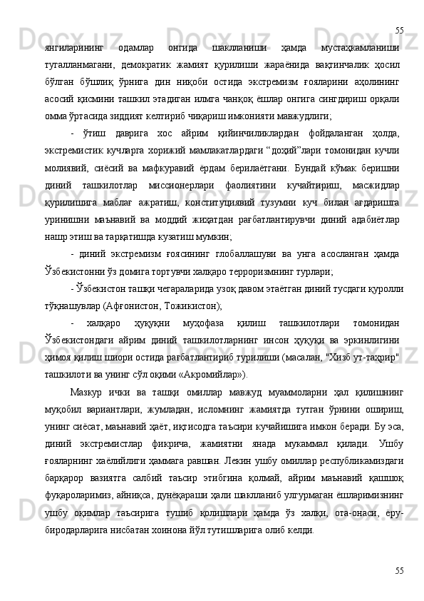 янгиларининг   одамлар   онгида   шаклланиши   ҳамда   мустаҳкамланиши
тугалланмагани,   демократик   жамият   қурилиши   жараёнида   вақтинчалик   ҳосил
бўлган   бўшлиқ   ўрнига   дин   ниқоби   остида   экстремизм   ғояларини   аҳолининг
асосий   қисмини   ташкил   этадиган   илмга   чанқоқ   ёшлар   онгига   сингдириш   орқали
омма ўртасида зиддият келтириб чиқариш имконияти мавжудлиги ;
-   ўтиш   даврига   хос   айрим   қийинчиликлардан   фойдаланган   ҳолда,
экстремистик   куч ларга   хорижий   мамлакатлардаги   “доҳий”лари   томонидан   кучли
молиявий,   сиёсий   ва   мафкуравий   ёрдам   берилаётгани.   Бундай   кўмак   беришни
диний   ташкилотлар   миссионерлари   фаолиятини   кучайтириш,   масжидлар
қурилишига   маблағ   ажратиш,   конституциявий   тузумни   куч   билан   ағдаришга
уринишни   маънавий   ва   моддий   жиҳатдан   рағбатлантирувчи   диний   адабиётлар
нашр этиш ва тарқатишда кузатиш мумкин;
-   диний   экстремизм   ғоясининг   глобаллашуви   ва   унга   асосланган   ҳамда
Ўзбекистонни ўз домига тортувчи халқаро терроризмнинг турлари;
- Ўзбекистон ташқи чегараларида узоқ давом этаётган диний тусдаги қуролли
тўқнашувлар (Афғонистон, Тожикистон);
-   халқаро   ҳуқуқни   муҳофаза   қилиш   ташкилотлари   томонидан
Ўзбекистондаги   айрим   диний   ташкилотларнинг   инсон   ҳуқуқи   ва   эркинлигини
ҳимоя қилиш шиори остида рағбатлантириб турилиши (масалан, "Хизб ут-таҳрир"
ташкилоти ва унинг сўл оқими «Акромийлар»).
Мазкур   ички   ва   ташқи   омиллар   мавжуд   муаммоларни   ҳал   қилишнинг
муқобил   вариантлари,   жумладан,   исломнинг   жамиятда   тутган   ўрнини   ошириш,
унинг сиёсат, маънавий  ҳ аёт, иқтисодга таъсири кучайишига имкон   беради.  Бу эса,
диний   экстремистлар   фикрича,   жамиятни   янада   мукаммал   қилади.   Ушбу
ғояларнинг хаёлийлиги ҳаммага равшан. Лекин ушбу омиллар республикамиздаги
барқарор   вазиятга   салбий   таъсир   этибгина   қолмай,   айрим   маънавий   қашшоқ
фуқароларимиз, айниқса, дунёқараши ҳали шаклланиб улгурмаган ёшларимизнинг
ушбу   оқимлар   таъсирига   тушиб   қолишлари   ҳамда   ўз   халқи,   ота-онаси,   ёру-
биродарларига нисбатан хоинона йўл тутишларига олиб келди.
5555 