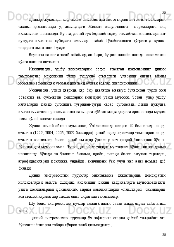 Динлар, жумладан соф ислом таълимотида акс эттирилган ғоя ва талабларни
таҳлил   қилинганида   у,   амалдадаги   Жиноят   қонунчилиги     нормаларига   зид
келмаслиги аниқланди. Бу эса, диний тус берилиб содир этилаётган жиноятларнинг
вужудга   келишига   қуйидаги   омиллар     сабаб   бўлаётганлиги   тўғрисида   хулоса
чиқариш имконини беради:
Биринчи ва энг асосий сабаблардан бири, бу дин ниқоби остида   ҳокимияни
қўлга олишга интилиш. 
Иккинчидан,   ушбу   жиноятларни   содир   этаётган   шахсларнинг   диний
таълимотлар   моҳиятини   тўлиқ   тушуниб   етмаслиги,   уларнинг   онгига   айрим
кимсалар томонидан умуман динга ёд бўлган ғоялар сингдирилиши. 
Учинчидан,   ўтиш   даврида   ҳар   бир   давлатда   мавжуд   бўладиган   турли   хил
объектив   ва   субъектив   омилларни   келтириб   ўтиш   мумкин.   Зотан,   улар   ушбу
иллатларни   пайдо   бўлишига   тўғридан-тўғри   сабаб   бўлмасада,   лекин   вужудга
келган иллатнинг ривожланиши ва олдига қўйган мақсадларига эришишида муҳим
омил бўлиб хизмат қилади. 
Хулоса   қилиб   айтиш   мумкинки,   Ўзбекистонда   охирги   10   йил   ичида   содир
этилган (1999, 2004, 2005, 2009 йилларда) диний ақидапарастлар томонидан содир
этилган   жиноятлар   билан   диний   эътиқод   ўртасида   ҳеч   қандай   боғлиқлик   йўқ   ва
бўлиши ҳам мумкин эмас. Чунки, диний эътиқоди мустаҳкам  бўлган инсон доимо
изланишда   бўлади   ва   ўзининг   билими,   одоби,   ахлоқи   билан   эзгулик   таратади,
атрофидагиларни   покликка   ундайди,   тинчликни   ўзи   учун   энг   азиз   неъмат   деб
билади.
Диний   экстремистик   гуруҳлар   минтақамиз   давлатларида   демократик
ислоҳотларни   амалга   ошириш,   аҳолининг   диний   қадриятларга   муносабатидаги
ўзига   хосликлардан   фойдаланиб,   айрим   мамлакатларни   «плацдарм»,   баъзиларни
эса амалий ҳаракатлар «полигони» сифатида танладилар.
Шу   боис,   экстремистик   кучлар   амалиётидаги   баъзи   жиҳатларни   қайд   этиш
жоиз:  
-   диний   экстремистик   гуруҳлар   ўз   сафларига   етарли   ҳаётий   тажрибага   эга
бўлмаган ёшларни тобора кўпроқ жалб қилмоқдалар;
5656 