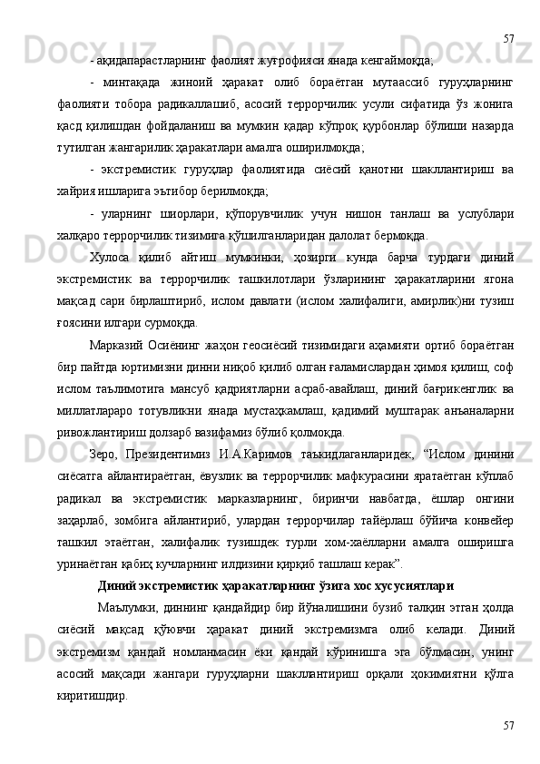 - ақидапарастларнинг фаолият жуғрофияси янада кенгаймоқда; 
-   минтақада   жиноий   ҳаракат   олиб   бораётган   мутаассиб   гуруҳларнинг
фаолияти   тобора   радикаллашиб,   асосий   террорчилик   усули   сифатида   ўз   жонига
қасд   қилишдан   фойдаланиш   ва   мумкин   қадар   кўпроқ   қурбонлар   бўлиши   назарда
тутилган жангарилик ҳаракатлари амалга оширилмоқда; 
-   экстремистик   гуруҳлар   фаолиятида   сиёсий   қанотни   шакллантириш   ва
хайрия ишларига эътибор берилмоқда; 
-   уларнинг   шиорлари,   қўпорувчилик   учун   нишон   танлаш   ва   услублари
халқаро террорчилик тизимига қўшилганларидан далолат бермоқда.
Хулоса   қилиб   айтиш   мумкинки,   ҳозирги   кунда   барча   турдаги   диний
экстремистик   ва   террорчилик   ташкилотлари   ўзларининг   ҳаракатларини   ягона
мақсад   сари   бирлаштириб,   ислом   давлати   (ислом   халифалиги,   амирлик)ни   тузиш
ғоясини илгари сурмоқда. 
Марказий Осиёнинг жаҳон геосиёсий тизимидаги аҳамияти ортиб бораётган
бир пайтда юртимизни динни ниқоб қилиб олган ғаламислардан ҳимоя қилиш, соф
ислом   таълимотига   мансуб   қадриятларни   асраб-авайлаш,   диний   бағрикенглик   ва
миллатлараро   тотувликни   янада   мустаҳкамлаш,   қадимий   муштарак   анъаналарни
ривожлантириш долзарб вазифамиз бўлиб қолмоқда.
Зеро,   Президентимиз   И.А.Каримов   таъкидлаганларидек,   “Ислом   динини
сиёсатга   айлантираётган,   ёвузлик   ва   террорчилик   мафкурасини   яратаётган   кўплаб
радикал   ва   экстремистик   марказларнинг,   биринчи   навбатда,   ёшлар   онгини
заҳарлаб,   зомбига   айлантириб,   улардан   террорчилар   тайёрлаш   бўйича   конвейер
ташкил   этаётган,   халифалик   тузишдек   турли   хом-хаёлларни   амалга   оширишга
уринаётган қабиҳ кучларнинг илдизини қирқиб ташлаш керак”.
Диний экстремистик ҳаракатларнинг ўзига хос хусусиятлари
Маълумки,   диннинг  қандайдир   бир  йўналишини  бузиб   талқин   этган   ҳолда
сиёсий   мақсад   қўювчи   ҳаракат   диний   экстремизмга   олиб   келади.   Диний
экстремизм   қандай   номланмасин   ёки   қандай   кўринишга   эга   бўлмасин,   унинг
асосий   мақсади   жангари   гуруҳларни   шакллантириш   орқали   ҳокимиятни   қўлга
киритишдир.
5757 