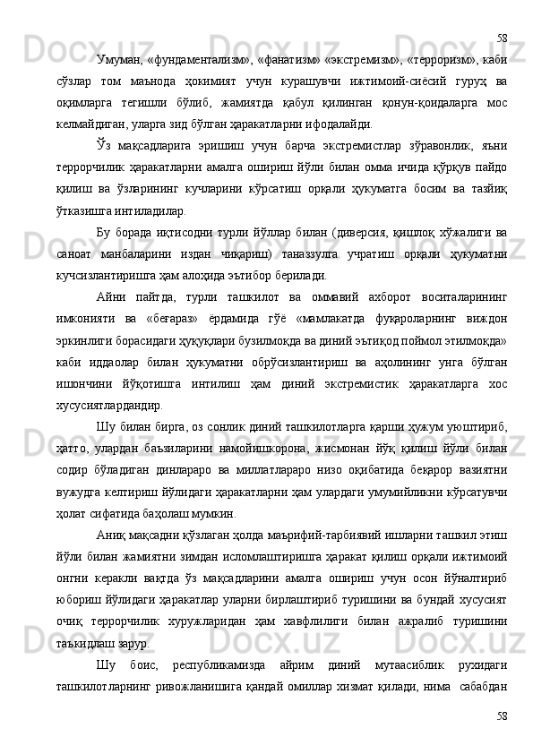 Умуман, «фундаментализм», «фанатизм» «экстремизм», «терроризм», каби
сўзлар   том   маънода   ҳокимият   учун   курашувчи   ижтимоий-сиёсий   гуруҳ   ва
оқимларга   тегишли   бўлиб,   жамиятда   қабул   қилинган   қонун-қоидаларга   мос
келмайдиган, уларга зид бўлган ҳаракатларни ифодалайди.
Ўз   мақсадларига   эришиш   учун   барча   экстремистлар   зўравонлик,   яъни
террорчилик   ҳаракатларни   амалга   ошириш   йўли   билан   омма   ичида   қўрқув   пайдо
қилиш   ва   ўзларининг   кучларини   кўрсатиш   орқали   ҳукуматга   босим   ва   тазйиқ
ўтказишга интиладилар.
Бу   борада   иқтисодни   турли   йўллар   билан   (диверсия,   қишлоқ   хўжалиги   ва
саноат   манбаларини   издан   чиқариш)   таназзулга   учратиш   орқали   ҳукуматни
кучсизлантиришга ҳам алоҳида эътибор берилади.
Айни   пайтда,   турли   ташкилот   ва   оммавий   ахборот   воситаларининг
имконияти   ва   «беғараз»   ёрдамида   гўё   «мамлакатда   фуқароларнинг   виждон
эркинлиги борасидаги ҳуқуқлари бузилмоқда ва диний эътиқод поймол этилмоқда»
каби   иддаолар   билан   ҳукуматни   обрўсизлантириш   ва   аҳолининг   унга   бўлган
ишончини   йўқотишга   интилиш   ҳам   диний   экстремистик   ҳаракатларга   хос
хусусиятлардандир.
Шу билан бирга, оз сонлик диний ташкилотларга қарши ҳужум уюштириб,
ҳатто,   улардан   баъзиларини   намойишкорона,   жисмонан   йўқ   қилиш   йўли   билан
содир   бўладиган   динлараро   ва   миллатлараро   низо   оқибатида   беқарор   вазиятни
вужудга келтириш йўлидаги ҳаракатларни ҳам улардаги умумийликни кўрсатувчи
ҳолат сифатида баҳолаш мумкин.
Аниқ мақсадни қўзлаган ҳолда маърифий-тарбиявий ишларни ташкил этиш
йўли билан жамиятни зимдан исломлаштиришга ҳаракат қилиш орқали ижтимоий
онгни   керакли   вақтда   ўз   мақсадларини   амалга   ошириш   учун   осон   йўналтириб
юбориш  йўлидаги   ҳаракатлар  уларни  бирлаштириб   туришини  ва  бундай   хусусият
очиқ   террорчилик   хуружларидан   ҳам   хавфлилиги   билан   ажралиб   туришини
таъкидлаш зарур.
Шу   боис,   республикамизда   айрим   диний   мутаасиблик   рухидаги
ташкилотларнинг ривожланишига  қандай омиллар хизмат қилади, нима    сабабдан
5858 