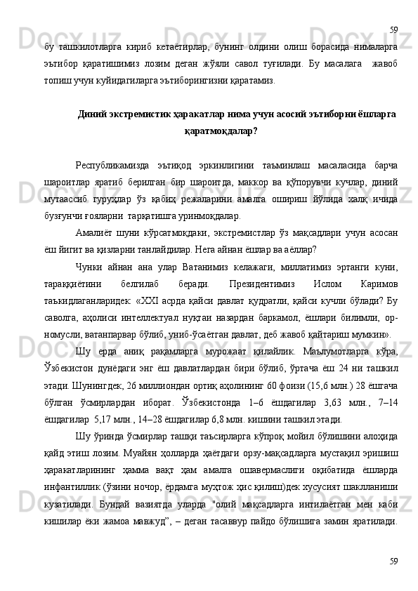 бу   ташкилотларга   кириб   кетаётирлар,   бунинг   олдини   олиш   борасида   нималарга
эътибор   қаратишимиз   лозим   деган   жўяли   савол   туғилади.   Бу   масалага     жавоб
топиш учун куйидагиларга эътиборингизни қаратамиз. 
Диний экстремистик ҳаракатлар нима учун асосий эътиборни ёшларга
қаратмоқдалар?
Республикамизда   эътиқод   эркинлигини   таъминлаш   масаласида   барча
шароитлар   яратиб   берилган   бир   шароитда,   маккор   ва   қўпорувчи   кучлар,   диний
мутаассиб   гуруҳлар   ўз   қабиҳ   режаларини   амалга   ошириш   йўлида   халқ   ичида
бузғунчи ғояларни  тарқатишга уринмоқдалар. 
Амалиёт   шуни   кўрсатмоқдаки,   экстремистлар   ўз   мақсадлари   учун   асосан
ёш йигит ва қизларни танлайдилар. Нега айнан ёшлар ва аёллар?
Чунки   айнан   ана   улар   Ватанимиз   келажаги,   миллатимиз   эртанги   куни,
тараққиётини   белгилаб   беради.   Президентимиз   Ислом   Каримов
таъкидлаганларидек:   «ХХI   асрда   қайси   давлат   қудратли,   қайси   кучли   бўлади?   Бу
саволга,   аҳолиси   интеллектуал   нуқтаи   назардан   баркамол,   ёшлари   билимли,   ор-
номусли, ватанпарвар бўлиб, униб-ўсаётган давлат, деб жавоб қайтариш мумкин».
Шу   ерда   аниқ   рақамларга   мурожаат   қилайлик.   Маълумотларга   кўра,
Ўзбекистон   дунёдаги   энг   ёш   давлатлардан   бири   бўлиб,   ўртача   ёш   24   ни   ташкил
этади. Шунингдек, 26 миллиондан ортиқ аҳолининг 60 фоизи (15,6 млн.) 28 ёшгача
бўлган   ўсмирлардан   иборат.   Ўзбекистонда   1–6   ёшдагилар   3,63   млн.,   7–14
ёшдагилар  5,17 млн., 14–28 ёшдагилар 6,8 млн. кишини ташкил этади.
Шу ўринда ўсмирлар ташқи таъсирларга  кўпроқ мойил бўлишини алоҳида
қайд   этиш   лозим.   Муайян   ҳолларда   ҳаётдаги   орзу-мақсадларга   мустақил   эришиш
ҳаракатларининг   ҳамма   вақт   ҳам   амалга   ошавермаслиги   оқибатида   ёшларда
инфантиллик (ўзини ночор, ёрдамга муҳтож ҳис қилиш)дек хусусият шаклланиши
кузатилади.   Бундай   вазиятда   уларда   "олий   мақсадларга   интилаётган   мен   каби
кишилар   ёки   жамоа   мавжуд”,   –   деган   тасаввур   пайдо   бўлишига   замин   яратилади.
5959 