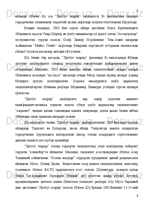 алоқада   бўлган.   Бу   эса   “Ҳизбут   таҳрир”   ташкилоти   ўз   фаолиятини   халқаро
террорчилик тизимининг таркибий қисми сифатида ташкил этаётганини кўрсатади.
Бундан   ташқари,   2003   йил   апрел   ойида   ҳизбнинг   Буюк   Британиядаги
бўлинмаси аъзоси Умар Шариф ва ушбу мамлакатда уя қуриб олган “Ал-муҳожир”
экстремистик   гуруҳи   аъзоси   Осиф   Ҳаниф   Исроилнинг   Тель-Авив   шаҳрида
жойлашган   “Майкс   Плейс”   кафесида   ўзларини   портлатиб   юбориши   натижасида
кўплаб бегуноҳ инсонлар ҳаётдан кўз юмган.
Шу   билан   бир   қаторда,   “Ҳизбут   таҳрир”   фаоллари   ўз   мақсадлари   йўлида
ҳукумат   раҳбарларига   суиқасд   уюштириш   амалиётидан   фойдаланишни   давом
эттирмоқда.   Масалан,   2003   йили   декабрь   ойида   ташкилотнинг   қуддус   шаҳри
бўлинмаси   аъзолари   “ал-Ақсо”   масжиди   ичида   Миср   ташқи   ишлар   вазири   Аҳмад
Моҳирга   ҳужум   уюштиришган.   Исроил   маъмурияти   ушбу   ҳаракатни
ташкиллаштирган   бўлинма   раҳбари   Муҳаммад   Ҳаммури   устидан   тергов   ишлари
қўзғатган. 
“Ҳизбут   таҳрир”   раҳбарияти   ҳар   сафар   қуролли   амалиёт
мувафаққиятсизликка   учраган   заҳоти   гўёки   ушбу   ҳаракатлар   ташкилотнинг
“ажралиб”   чиққан   қисми   томонидан   амалга   оширилди,   деган   даъво   билан   айбни
бўйнидан соқит қилишга интилиб келган. 
Шу муносабат билан, “Ҳизбут таҳрир” раҳбариятининг 2004 йил март-апрель
ойларида   Тошкент   ва   Бухорода,   июль   ойида   Тошкентда   амалга   оширилган
террорчилик   хуружидаги   иштирокини   инкор   этиши   юқоридаги   стратегиянинг
давоми эканига ҳеч шубҳа қолмайди.
“Ҳизбут   таҳрир”   бошқа   террорчи   ташкилотлар   учун   жангарилар   тайёрлаб
берувчи   “конвейер”га   айланган.   Масалан,   ташкилот   асосчиларидан   бўлган   Асад
Тахминий   кейинчалик   “Ислом   жиҳоди”   террорчи   гуруҳининг   диний   раҳнамосига
айланган   бўлса,   Холид   Ҳасан     Фаластинни   озод   қилиш   ташкилотининг   жанговор
тузилмаси   бўлган   ФАТҲ   ташкилотига   асос   солган.   Шунингдек,   ҳозирги   кунда
ўзини   “ал-қоиданинг   Ироқдаги   бўлими”   деб   атаётган   ҳамда   кўплаб   бегуноҳ
ироқликларнинг   ҳаётига   зомин   бўлаётган   ташкилот   раҳбари   Абу   Мусо   Зарқавий
ҳам  даставвал “Ҳизбут таҳрир” аъзоси бўлган. Шу ўринда 2005 йилнинг 13-14 май
66 