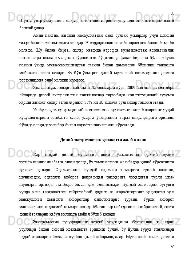 Шунда улар ўзларининг мақсад ва интилишларини тушунадиган кишиларни излай
бошлайдилар.
Айни   пайтда,   жиддий   масъулиятдан   озод   бўлган   ўсмирлар   учун   шахсий
тажрибанинг етишмаслиги хосдир. У соддадиллик ва хаёлпарастлик билан ёнма-ён
келади.   Шу   билан   бирга,   ёшлар   наздида   атрофда   кузатилаётган   адолатсизлик
натижасида   юзага   келадиган   зўриқишни   йўқотишда   фақат   биргина   йўл   –   «буюк
ғоя»ни   ўзида   мужассамлаштирган   етакчи   билан   ҳаммаслак   бўлишни   танлашга
мойиллик   юзага   келади.   Бу   йўл   ўсмирни   диний   мутаассиб   оқимларнинг   домига
тортилишига олиб келиши мумкин.
Яна аниқ далилларга қайтамиз.  Тахлилларга кўра , 200 9  йил январь-сентябрь
ойларида   диний   экстремистик   ташкилотлар   таркибида   конституциявий   тузумга
қарши жиноят содир этган ларнинг  53%  ни  30 ёшгача бўлганлар ташкил этади.
Ушбу рақамлар ҳам диний экстремистик ҳаракатларнинг ёшларнинг руҳий
хусусиятларини   инобатга   олиб,   уларга   ўзларининг   ғ араз   мақсадларига   эришиш
йўлида алоҳида эътибор билан қараётганликларини кўрсатади.
Диний экстремистик ҳаракат га  жалб қилиш
Ҳар   қандай   диний   мутаассиб   оқим   «ўлжа»сининг   ҳаётий   муҳим
эҳтиёжларини инобатга олган ҳолда, ўз таълимотини жозибадор қилиб кўрсатишга
ҳаракат   қилади.   Одамларнинг   бундай   оқимлар   таъсирига   тушиб   қолиши,
шунингдек,   одатдаги   ахборот   доирасидан   ташқарига   чиқадиган   турли   шов-
шувларга   ортиқча   эътибори   билан   ҳам   белгиланади.   Бундай   эътиборни   бугунги
кунда   кенг   тарқалаётган   ғайритабиий   ҳодиса   ва   жараёнларнинг   ҳақиқатан   ҳам
мавжудлиги   ҳақидаги   ахборотлар   озиқлантириб   туради.   Турли   ахборот
манбаларининг доимий таъсири остида бўлган бир пайтда инсон ғайриилмий, сохта
диний ғояларни қабул қилишга мойил бўлиб қолади.
Экстремистик   гуруҳларнинг   асосий   мақсадлари   зўравонлик   ва   алдаш
усуллари   билан   сиёсий   ҳокимиятга   эришиш   бўлиб,   бу   йўлда   гуруҳ   етакчилари
оддий   аъзоларни   бемалол   қурбон   қилиб   юбормоқдалар.   Мутаассиб   ғоялар   домига
6060 