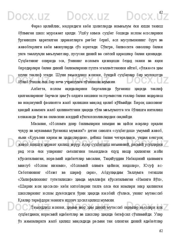 Фараз   қилайлик,   юқоридаги   каби   ҳолатларда   номаълум   ёки   яхши   таниш
бўлмаган   шахс   мурожаат   қилди.   Ушбу   кимса   суҳбат   бошида   ислом   асосларини
ўрганишга   қаратилган   ҳаракатларга   рағбат   бериб,   асл   мусулмоннинг   бурч   ва
жавобгарлиги   каби   мавзуларда   сўз   юритади.   Сўнгра,   билвосита   саволлар   билан
унга   тааллуқли  маълумотлар,  хусусан   диний   ва   сиёсий  қарашлар   билан   қизиқади.
Суҳбатнинг   охирида   эса,   ўзининг   исломга   қизиқиши   беҳад   экани   ва   яқин
биродарлари билан диний билимларини пухта эгаллаётганини айтиб, «ўлжа»га ҳам
шуни   таклиф   этади.   Шуни   таъкидлаш   жоизки,   бундай   суҳбатлар   бир   мулоқотда
бўлиб ўтиши ёки бир неча учрашувга чўзилиши мумкин.
Албатта,   ислом   ақидаларини   биргаликда   ўрганиш   ҳақида   таклиф
қилганларнинг барчаси ҳам ўз олдига кишини экстремистик ғоялар билан заҳарлаш
ва   ноқонуний   фаолиятга   жалб   қилишни   мақсад   қилиб   қўймайди.   Бироқ   шахснинг
қандай жамоага жалб қилинаётгани ҳақида тўла маълумотга эга бўлишга интилиш
келажакда ўзи ва оиласини жиддий кўнгилсизликлардан сақлайди.
Масалан,   «Исломга   доир   билимларни   кимдан   ва   қайси   асарлар   орқали
чуқур ва мукаммал ўрганиш мумкин?» деган саволга «суҳбатдош» умумий жавоб,
яъни   «Қуръони   карим   ва   ҳадислардан»,   дейиш   билан   чегараланса,   ундан   кенгроқ
жавоб олишга ҳаракат қилиш зарур. Агар суҳбатдош анъанавий, расмий усулларни
рад   этса   ёки   уларнинг   саёзлигини   таъкидласа   ёҳуд   нашр   қилинган   жойи
кўрсатилмаган,   норасмий   адабиётлар   масалан,   Тақийуддин   Набаҳоний   қаламига
мансуб   «Ислом   низоми»,   «Исломий   оламга   қайноқ   нидолар»,   Юсуф   ас-
Саботиннинг   «Иззат   ва   шараф   сари»,   Абдулқадим   Заллумга   тегишли
«Халифаликнинг   тугатилиши»   ҳамда   муаллифи   кўрсатилмаган   «Имонга   йўл»,
«Ширин   жон   қиссаси»   каби   китобларни   тилга   олса   ёки   номлари   зикр   қилинган
шахсларнинг   ислом   дунёсидаги   ўрни   ҳақида   ижобий   сўзласа,   унинг   мутаассиб
Қоялар тарафдори эканига ишонч ҳосил қилиш мумкин. 
Таъкидлаш жоизки, ҳамма вақт ҳам диний мутассиб оқимлар аъзолари илк
суҳбатданоқ   норасмий   адабиётлар   ва   шахслар   ҳақида   батафсил   сўзламайди.   Улар
ўз   жамоаларига   жалб   қилиш   мақсадида   расман   тан   олинган   диний   адабиётлар
6262 