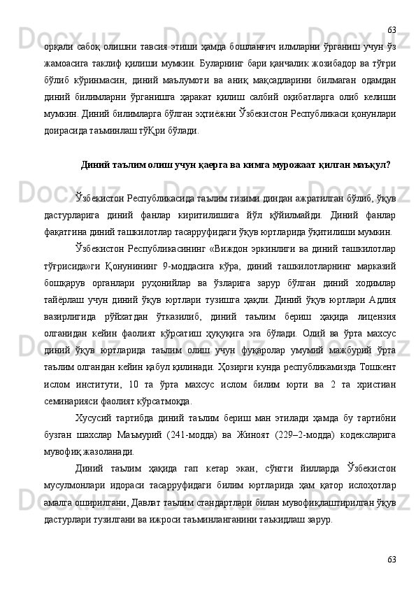 орқали   сабоқ   олишни   тавсия   этиши   ҳамда   бошланғич   илмларни   ўрганиш   учун   ўз
жамоасига  таклиф  қилиши мумкин. Буларнинг бари қанчалик жозибадор ва тўғри
бўлиб   кўринмасин,   диний   маълумоти   ва   аниқ   мақсадларини   билмаган   одамдан
диний   билимларни   ўрганишга   ҳаракат   қилиш   салбий   оқибатларга   олиб   келиши
мумкин. Диний билимларга бўлган эҳтиёжни Ўзбекистон Республикаси қонунлари
доирасида таъминлаш тўҚри бўлади. 
Диний таълим олиш учун қаерга ва кимга мурожаат қилган маъқул?
Ўзбекистон Республикасида таълим тизими диндан ажратилган бўлиб, ўқув
дастурларига   диний   фанлар   киритилишига   йўл   қўйилмайди.   Диний   фанлар
фақатгина диний ташкилотлар тасарруфидаги ўқув юртларида ўқитилиши мумкин. 
Ўзбекистон   Республикасининг   «Виждон   эркинлиги   ва   диний   ташкилотлар
тўғрисида»ги   Қонунининг   9-моддасига   кўра,   диний   ташкилотларнинг   марказий
бошқарув   органлари   руҳонийлар   ва   ўзларига   зарур   бўлган   диний   ходимлар
тайёрлаш   учун   диний   ўқув   юртлари   тузишга   ҳақли.   Диний   ўқув   юртлари   Адлия
вазирлигида   рўйхатдан   ўтказилиб,   диний   таълим   бериш   ҳақида   лицензия
олганидан   кейин   фаолият   кўрсатиш   ҳуқуқига   эга   бўлади.   Олий   ва   ўрта   махсус
диний   ўқув   юртларида   таълим   олиш   учун   фуқаролар   умумий   мажбурий   ўрта
таълим олгандан кейин қабул қилинади. Ҳ озирги кунда республикамизда Тошкент
ислом   институти,   10   та   ўрта   махсус   ислом   билим   юрти   ва   2   та   христиан
семинарияси фаолият кўрсатмоқда.
Хусусий   тартибда   диний   таълим   бериш   ман   этилади   ҳамда   бу   тартибни
бузган   шахслар   Маъмурий   (241-модда)   ва   Жиноят   (229–2-модда)   кодексларига
мувофиқ жазоланади.
Диний   таълим   ҳақида   гап   кетар   экан,   сўнгги   йилларда   Ўзбекистон
мусулмонлари   идораси   тасарруфидаги   билим   юртларида   ҳам   қатор   ислоҳотлар
амалга оширилгани, Давлат таълим стандартлари билан мувофиқлаштирилган ўқув
дастурлари тузилгани ва ижроси таъминланганини таъкидлаш зарур. 
6363 