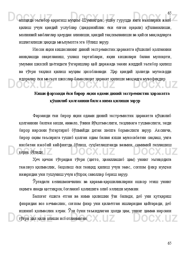 алоҳида эътибор  қаратиш муҳим. Шунингдек,  ушбу гуруҳда  янги  аъзоларни жалб
қилиш   учун   қандай   услублар   (ҳаққонийлик   ёки   ёлғон   орқали)   қўлланилиши,
молиявий маблағлар қаердан олиниши, қандай тақсимланиши ва қайси мақсадларга
ишлатилиши ҳақида маълумотга эга бўлиш зарур.
Инсон яқин кишисининг диний экстремистик ҳаракатга қўшилиб қолганини
аниқлашда   овқатланиш,   ухлаш   тартиблари,   яқин   кишилари   билан   мулоқоти,
умуман шахсий ҳаётидаги ўзгаришлар қай даражада экани жиддий эътибор қилиш
ва   тўғри   таҳлил   қилиш   муҳим   ҳисобланади.   Ҳар   қандай   ҳолатда   мутасадди
идоралар ёки масъул шахслар бамаслаҳат ҳаракат қилиши мақсадга мувофиқдир.
Киши фарзанди ёки бирор яқин одами диний экстремистик ҳаракатга
қўшилиб қолганини билса нима қилиши зарур
Фарзанди   ёки   бирор   яқин   одами   диний   экстремистик   ҳаракатга   қўшилиб
қолганини билган киши, аввало, ўзини йўқотмаслиги, таҳликага тушмаслиги, энди
бирор   нарсани   ўзгартириб   бўлмайди   деган   хаёлга   бормаслиги   зарур.   Аксинча,
бирор   оқим   таъсирига   тушиб   қолган   одам   билан   яхши   муносабатни   сақлаш,   унга
нисбатан   ижобий   кайфиятда   бўлиш,   суҳбатлашганда   вазмин,   самимий   гаплашиш
керак бўлади. 
Ҳеч   қачон   тўғридан   тўғри   (ҳатто,   ҳазиллашиб   ҳам)   унинг   эътиқодига
тажовуз   қилмаслик,   баҳолаш   ёки   танқид   қилиш   учун   эмас,   соғлом   фикр   нуқтаи
назаридан уни тушуниш учун кўпроқ саволлар бериш зарур.
Ўртадаги   келишмовчилик   ва   қарама-қаршиликларни   ошкор   этиш   унинг
оқимга янада қаттиқроқ боғланиб қолишига олиб келиши мумкин.
Балоғат   ёшига   етган   ва   нима   қилишни   ўзи   билади,   деб   уни   қутқариш
фикридан   воз   кечмаслик,   соғлом   фикр   уни   қилаётган   ишларидан   қайтаради,   деб
ишониб   қолмаслик  керак.   Ўзи   буни  таъкидлаган   ҳолда   ҳам,  унинг   ҳамма   нарсани
тўғри ҳал қила олиши исботланмаган.
6565 