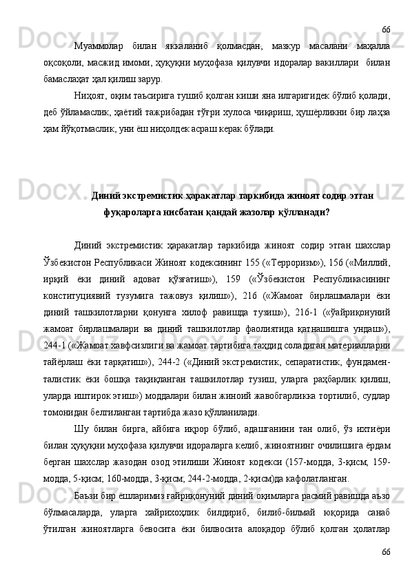 Муаммолар   билан   яккаланиб   қолмасдан,   мазкур   масалани   маҳалла
оқсоқоли,   масжид   имоми,   ҳуқуқни   муҳофаза   қилувчи   идоралар   вакиллари     билан
бамаслаҳат ҳал қилиш зарур.
Ниҳоят, оқим таъсирига тушиб қолган киши яна илгаригидек бўлиб қолади,
деб ўйламаслик, ҳаётий тажрибадан тўғри хулоса чиқариш, ҳушёрликни бир лаҳза
ҳам йўқотмаслик, уни ёш ниҳолдек асраш керак бўлади.
Диний экстремистик ҳаракатлар таркибида жиноят содир этган
фуқароларга нисбатан қандай жазолар қўлланади?
Диний   экстремистик   ҳаракатлар   таркибида   жиноят   содир   этган   шахслар
Ўзбекистон Республикаси Жиноят кодексининг 155 («Терроризм»), 156 («Миллий,
ирқий   ёки   диний   адоват   қўзғатиш»),   159   («Ўзбекистон   Республикасининг
конституциявий   тузумига   тажовуз   қилиш»),   216   («Жамоат   бирлашмалари   ёки
диний   ташкилотларни   қонунга   хилоф   равишда   тузиш»),   216-1   («ўайриқонуний
жамоат   бирлашмалари   ва   диний   ташкилотлар   фаолиятида   қатнашишга   ундаш»),
244-1 («Жамоат хавфсизлиги ва жамоат тартибига таҳдид соладиган материалларни
тайёрлаш   ёки   тарқатиш»),   244-2   («Диний   экстремистик,   сепаратистик,   фундамен-
талистик   ёки   бошқа   тақиқланган   ташкилотлар   тузиш,   уларга   раҳбарлик   қилиш,
уларда иштирок этиш») моддалари билан жиноий жавобгарликка тортилиб, судлар
томонидан белгиланган тартибда жазо қўлланилади.
Шу   билан   бирга,   айбига   иқрор   бўлиб,   адашганини   тан   олиб,   ўз   ихтиёри
билан ҳуқуқни муҳофаза қилувчи идораларга келиб, жиноятнинг очилишига ёрдам
берган   шахслар   жазодан   озод   этилиши   Жиноят   кодекси   (157-модда,   3-қисм;   159-
модда, 5-қисм; 160-модда, 3-қисм; 244-2-модда, 2-қисм)да кафолатланган.
Баъзи бир ёшларимиз ғайриқонуний диний оқимларга расмий равишда аъзо
бўлмасаларда,   уларга   хайрихоҳлик   билдириб,   билиб-билмай   юқорида   санаб
ўтилган   жиноятларга   бевосита   ёки   билвосита   алоқадор   бўлиб   қолган   ҳолатлар
6666 
