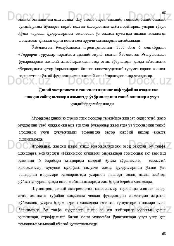 масала   эканини   англаш   лозим.   Шу   билан   бирга,   адашиб,   алданиб,   билиб-билмай
бундай   разил   йўлларга   кириб   қолган   ёшларни   яна   ҳаётга   қайтариш   уларни   тўғри
йўлга   чорлаш,   фуқароларнинг   омон-эсон   ўз   оиласи   қучоғида   яшаши   жамиятда
олиҳиммат фазилатларни юзага келтирувчи омиллардан ҳисобланади.
Ўзбекистон   Республикаси   Президентининг   2000   йил   6   сентябрдаги
«Террорчи   гуруҳлар   таркибига   адашиб   кириб   қолган   Ўзбекистон   Республикаси
фуқароларини   жиноий   жавобгарликдан   озод   этиш   тўғрисида»   ҳамда   «Амнистия
тўғрисида»ги   қатор   фармонларига   биноан   конституциявий   тузумга   қарши   жиноят
содир этган кўплаб фуқароларимиз жиноий жавобгарликдан озод этилдилар.
Диний экстремистик ташкилотларнинг авф туфайли озодликка
чиққан собиқ аъзолари жамиятда ўз ўринларини топиб олишлари учун
қандай ёрдам берилади
Муқаддам диний экстремистик оқимлар таркибида жиноят содир этиб, жазо
муддатини ўтаб чиққан ёки афв этилган фуқаролар жамиятда ўз ўринларини топиб
олишлари   учун   ҳукуматимиз   томонидан   қатор   ижобий   ишлар   амалга
оширилмоқда. 
Жумладан,   жазони   ижро   этиш   муассасаларидан   озод   этилган   бу   тоифа
шахсларга   жойлардаги   «Ижтимоий   кўникма»   марказлари   томонидан   энг   кам   иш
ҳақининг   5   баробари   миқдорида   моддий   ёрдам   кўрсатилиб,     маҳаллий
ҳокимликлар,   ҳуқуқни   муҳофаза   қилувчи   ҳамда   фуқароларнинг   ўзини   ўзи
бошқариш   идоралари   ҳамкорлигида   уларнинг   паспорт   олиш,   яшаш   жойида
рўйхатда туриш ҳамда ишга жойлашишларида ҳам ёрдам бериб келинмоқда. 
Шунингдек,   диний   экстремистик   ташкилотлар   таркибида   жиноят   содир
этиб,   амнистия   туфайли   озодликка   чиққан   фуқароларни   жамиятдан   ажратиб
қўймаслик,   уларга   ёрдам   бериш   мақсадида   тегишли   тушунтириш   ишлари   олиб
борилмоқда.   Бу   тоифа   фуқаролар   яшаш   ва   иш   жойларида   кўникма   ҳосил
қилишлари,   атрофдагилар   билан   яхши   муносабат   ўрнатишлари   учун   улар   ҳар
томонлама маънавий қўллаб-қувватланмоқда.
6868 