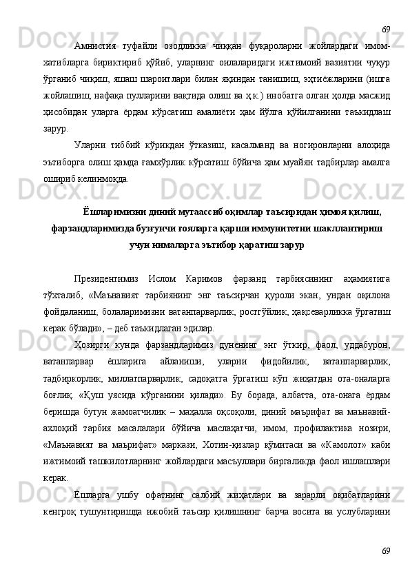 Амнистия   туфайли   озодликка   чиққан   фуқароларни   жойлардаги   имом-
хатибларга   бириктириб   қўйиб,   уларнинг   оилаларидаги   ижтимоий   вазиятни   чуқур
ўрганиб   чиқиш,   яшаш   шароитлари   билан   яқиндан   танишиш,   эҳтиёжларини   (ишга
жойлашиш, нафақа пулларини вақтида олиш ва ҳ.к.) инобатга олган ҳолда масжид
ҳисобидан   уларга   ёрдам   кўрсатиш   амалиёти   ҳам   йўлга   қўйилганини   таъкидлаш
зарур.
Уларни   тиббий   кўрикдан   ўтказиш,   касалманд   ва   ногиронларни   алоҳида
эътиборга   олиш   ҳамда   ғамхўрлик   кўрсатиш   бўйича   ҳам   муайян   тадбирлар   амалга
ошириб келинмоқда.
Ёшларимизни диний мутаассиб оқимлар таъсиридан ҳимоя қилиш,
фарзандларимизда бузғунчи ғояларга қарши иммунитетни шакллантириш
учун нималарга эътибор қаратиш зарур
Президентимиз   Ислом   Каримов   фарзанд   тарбиясининг   аҳамиятига
тўхталиб,   «Маънавият   тарбиянинг   энг   таъсирчан   қуроли   экан,   ундан   оқилона
фойдаланиш,   болаларимизни   ватанпарварлик,   ростгўйлик,   ҳақсеварликка   ўргатиш
керак бўлади», – деб таъкидлаган эдилар.
Ҳозирги   кунда   фарзандларимиз   дунёнинг   энг   ўткир,   фаол,   уддабурон,
ватанпарвар   ёшларига   айланиши,   уларни   фидойилик,   ватанпарварлик,
тадбиркорлик,   миллатпарварлик,   садоқатга   ўргатиш   кўп   жиҳатдан   ота-оналарга
боғлиқ.   «Қуш   уясида   кўрганини   қилади».   Бу   борада,   албатта,   ота-онага   ёрдам
беришда   бутун   жамоатчилик   –   маҳалла   оқсоқоли,   диний   маърифат   ва   маънавий-
ахлоқий   тарбия   масалалари   бўйича   маслаҳатчи,   имом,   профилактика   нозири,
«Маънавият   ва   маърифат»   маркази,   Хотин-қизлар   қўмитаси   ва   «Камолот»   каби
ижтимоий ташкилотларнинг жойлардаги масъуллари биргаликда фаол ишлашлари
керак.
Ёшларга   ушбу   офатнинг   салбий   жиҳатлари   ва   зарарли   оқибатларини
кенгроқ   тушунтиришда   ижобий   таъсир   қилишнинг   барча   восита   ва   услубларини
6969 