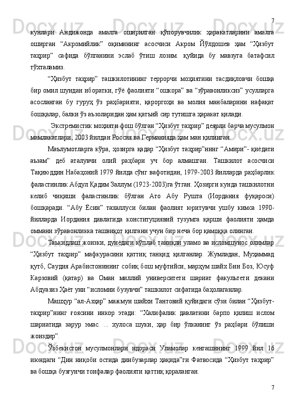 кунлари   Андижонда   амалга   оширилган   қўпорувчилик   ҳаракатларини   амалга
оширган   “Акромийлик”   оқимининг   асосчиси   Акром   Йўлдошев   ҳам   “Ҳизбут
таҳрир”   сафида   бўлганини   эслаб   ўтиш   лозим.   қуйида   бу   мавзуга   батафсил
тўхталамиз.
“Ҳизбут   таҳрир”   ташкилотининг   террорчи   моҳиятини   тасдиқловчи   бошқа
бир омил шундан иборатки, гўё фаолияти “ошкора” ва “зўравонликсиз” усулларга
асосланган   бу   гуруҳ   ўз   раҳбарияти,   қароргоҳи   ва   молия   манбаларини   нафақат
бошқалар, балки ўз аъзоларидан ҳам қатъий сир тутишга ҳаракат қилади.
Экстремистик моҳияти фош бўлган “Ҳизбут таҳрир” деярли барча мусулмон
мамлакатлари, 2003 йилдан Россия ва Германияда ҳам ман қилинган.
Маълумотларга  кўра, ҳозирга  қадар  “Ҳизбут  таҳрир”нинг “Амири”-  қиёдати
аъзам”   деб   аталувчи   олий   раҳбари   уч   бор   алмашган.   Ташкилот   асосчиси
Тақиюддин Набаҳоний 1979 йилда сўнг вафотидан, 1979-2003 йилларда раҳбарлик
фаластинлик Абдул Қадим Заллум (1923-2003)га ўтган. Ҳозирги кунда ташкилотни
келиб   чиқиши   фаластинлик   бўлган   Ато   Абу   Рушта   (Иордания   фуқароси)
бошқаради.   “Абу   Ёсин”   тахаллуси   билан   фаолият   юритувчи   ушбу   кимса   1990-
йилларда   Иордания   давлатида   конституциявий   тузумга   қарши   фаолияти   ҳамда
оммани зўравонликка ташвиқот қилгани учун бир неча бор қамоққа олинган. 
Таъкидлаш жоизки, дунёдаги кўплаб таниқли уламо ва исломшунос олимлар
“Ҳизбут   таҳрир”   мафкурасини   қаттиқ   танқид   қилганлар.   Жумладан,   Муҳаммад
қутб, Саудия Арабистонининг собиқ бош муфтийси, марҳум шайх Бин Боз, Юсуф
Карзовий   (қатар)   ва   Оман   миллий   университети   шариат   факультети   декани
Абдуазиз Ҳаёт уни “исломни бузувчи” ташкилот сифатида баҳолаганлар. 
Машҳур “ал-Азҳар” мажмуи шайхи Тантовий қуйидаги сўзи билан “Ҳизбут-
таҳрир”нинг   ғоясини   инкор   этади:   “Халифалик   давлатини   барпо   қилиш   ислом
шариатида   зарур   эмас.   ...   хулоса   шуки,   ҳар   бир   ўлканинг   ўз   раҳбари   бўлиши
жоиздир”.
Ўзбекистон   мусулмонлари   идораси   Уламолар   кенгашининг   1999   йил   16
июндаги   “Дин   ниқоби   остида   динбузарлар   ҳақида”ги   Фатвосида   “Ҳизбут   таҳрир”
ва бошқа бузғунчи тоифалар фаолияти қаттиқ қораланган. 
77 