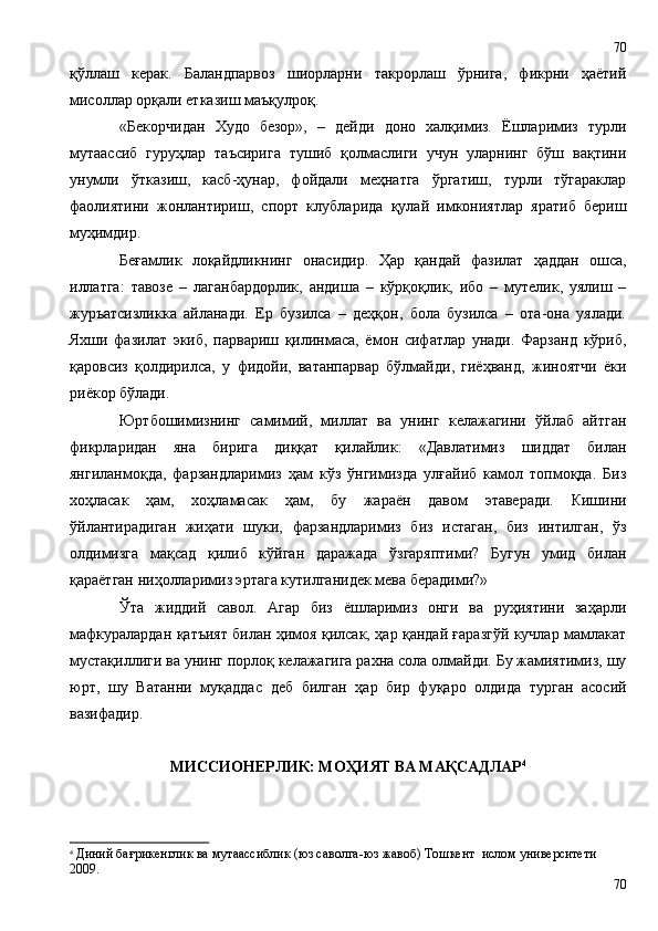 қўллаш   керак.   Баландпарвоз   шиорларни   такрорлаш   ўрнига,   фикрни   ҳаётий
мисоллар орқали етказиш маъқулроқ.
«Бекорчидан   Худо   безор»,   –   дейди   доно   халқимиз.   Ёшларимиз   турли
мутаассиб   гуруҳлар   таъсирига   тушиб   қолмаслиги   учун   уларнинг   бўш   вақтини
унумли   ўтказиш,   касб-ҳунар,   фойдали   меҳнатга   ўргатиш,   турли   тўгараклар
фаолиятини   жонлантириш,   спорт   клубларида   қулай   имкониятлар   яратиб   бериш
муҳимдир. 
Беғамлик   лоқайдликнинг   онасидир.   Ҳ ар   қандай   фазилат   ҳаддан   ошса,
иллатга:   тавозе   –   лаганбардорлик,   андиша   –   кўрқоқлик,   ибо   –   мутелик,   уялиш   –
журъатсизликка   айланади.   Ер   бузилса   –   деҳқон,   бола   бузилса   –   ота-она   уялади.
Яхши   фазилат   экиб,   парвариш   қилинмаса,   ёмон   сифатлар   унади.   Фарзанд   кўриб,
қаровсиз   қолдирилса,   у   фидойи,   ватанпарвар   бўлмайди,   гиёҳванд,   жиноятчи   ёки
риёкор бўлади. 
Юртбошимизнинг   самимий,   миллат   ва   унинг   келажагини   ўйлаб   айтган
фикрларидан   яна   бирига   диққат   қилайлик:   «Давлатимиз   шиддат   билан
янгиланмоқда,   фарзандларимиз   ҳам   кўз   ўнгимизда   улғайиб   камол   топмоқда.   Биз
хоҳласак   ҳам,   хоҳламасак   ҳам,   бу   жараён   давом   этаверади.   Кишини
ўйлантирадиган   жиҳати   шуки,   фарзандларимиз   биз   истаган,   биз   интилган,   ўз
олдимизга   мақсад   қилиб   кўйган   даражада   ўзгаряптими?   Бугун   умид   билан
қараётган ниҳолларимиз эртага кутилганидек мева берадими?»
Ўта   жиддий   савол.   Агар   биз   ёшларимиз   онги   ва   руҳиятини   заҳарли
мафкуралардан қатъият билан ҳимоя қилсак, ҳар қандай ғаразгўй кучлар мамлакат
мустақиллиги ва унинг порлоқ келажагига рахна сола олмайди. Бу жамиятимиз, шу
юрт,   шу   Ватанни   муқаддас   деб   билган   ҳар   бир   фуқаро   олдида   турган   асосий
вазифадир.  
МИССИОНЕРЛИК: МОҲИЯТ ВА МАҚСАДЛАР 4
4
  Диний бағрикенглик ва мутаассиблик (юз саволга -юз жавоб) Тошкент  ислом университети 
2009 .
7070 