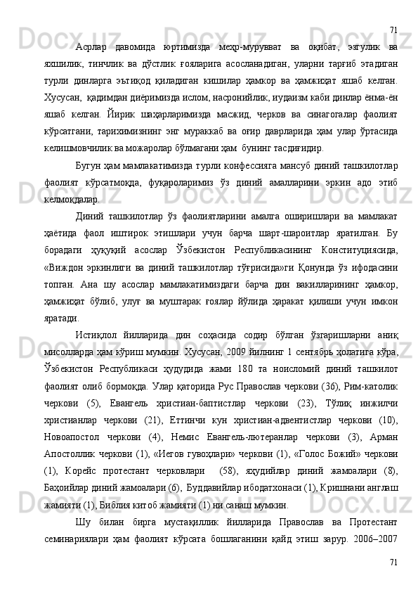 Асрлар   давомида   юртимизда   меҳр-мурувват   ва   оқибат,   эзгулик   ва
яхшилик,   тинчлик   ва   дўстлик   ғ ояларига   асосланадиган,   уларни   тарғиб   этадиган
турли   динларга   эътиқод   қиладиган   кишилар   ҳамкор   ва   ҳамжиҳат   яшаб   келган.
Хусусан,  қадимдан диёримизда ислом, насронийлик, иудаизм каби динлар ёнма-ён
яшаб   келган.   Йирик   шаҳарларимизда   масжид,   черков   ва   синагогалар   фаолият
кўрсатгани,   тарихимизнинг   энг   мураккаб   ва   оғир   даврларида   ҳам   улар   ўртасида
келишмовчилик ва можаролар бўлмагани ҳам  бунинг тасдиғидир. 
Бугун   ҳам   мамлакатимизда   турли  конфессияга   мансуб   диний   ташкилотлар
фаолият   кўрсатмоқда,   фуқароларимиз   ўз   диний   амалларини   эркин   адо   этиб
келмоқдалар. 
Диний   ташкилотлар   ўз   фаолиятларини   амалга   оширишлари   ва   мамлакат
ҳаётида   фаол   иштирок   этишлари   учун   барча   шарт-шароитлар   яратилган.   Бу
борадаги   ҳуқуқий   асослар   Ўзбекистон   Республикасининг   Конституциясида,
«Виждон   эркинлиги   ва   диний   ташкилотлар   тўғрисида»ги   Қонунда   ўз   ифодасини
топган.   Ана   шу   асослар   мамлакатимиздаги   барча   дин   вакилларининг   ҳамкор,
ҳамжиҳат   бўлиб,   улуғ   ва   муштарак   ғоялар   йўлида   ҳаракат   қилиши   учун   имкон
яратади.
Истиқлол   йилларида   дин   соҳасида   содир   бўлган   ўзгаришларни   аниқ
мисолларда ҳам кўриш мумкин. Хусусан, 200 9   йилнинг 1   сентябр ь ҳолатига кўра,
Ўзбекистон   Республикаси   ҳудудида   жами   18 0   тa   ноисломий   диний   ташкилот
фаолият   олиб   бормоқда.   Улар   қаторида   Рус   Православ   черкови   (36),   Рим-кaтолик
черкови   (5),   Евангель   христиан-баптистлар   черкови   (23),   Тўлиқ   инжилчи
христианлар   черкови   (21),   Еттинчи   кун   христиан-адвентистлар   черкови   (10),
Новоапостол   черкови   (4),   Немис   Евангель-лютеранлар   черкови   (3),   Арман
Апостоллик   черкови   ( 1 ),   «Иегов   гувоҳлари»   черкови   (1),   « Г олос   Божий»   черкови
(1),   Корейс   протестант   черковлари     (58),   яҳудийлар   диний   жамоалари   (8),
Бaҳоийлар диний жамоалари (6),  Буддавийлар ибодатхонаси (1), Кришнани англаш
жамияти (1), Библия китоб жамияти (1) ни санаш мумкин.
Шу   билан   бирга   мустақиллик   йилларида   Православ   ва   Протестант
семинариялари   ҳам   фаолият   кўрсата   бошлаганини   қайд   этиш   зарур.   2006–2007
7171 