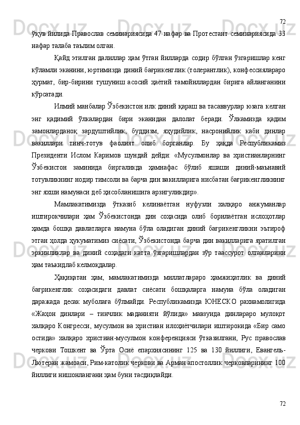 ўқув йилида  Православ семинариясида  47 нафар ва Протестант  семинариясида  33
нафар талаба таълим ол ган .  
Қайд   этилган   далиллар   ҳам   ўтган   йилларда   содир   бўлган   ўзгаришлар   кенг
кўламли эканини, юртимизда диний бағрикенглик (толерантлик), конфессиялараро
ҳурмат,   бир-бирини   тушуниш   асосий   ҳаётий   тамойиллардан   бирига   айланганини
кўрсатади.
Илмий манбалар Ўзбекистон илк диний қараш ва тасаввурлар юзага келган
энг   қадимий   ўлкалардан   бири   эканидан   далолат   беради.   Ўлкамизда   қадим
замонларданоқ   зардуштийлик,   буддизм,   яҳудийлик,   насронийлик   каби   динлар
вакиллари   тинч-тотув   фаолият   олиб   борганлар.   Бу   ҳақда   Республикамиз
Президенти   Ислом   Каримов   шундай   дейди:   «Мусулмонлар   ва   христианларнинг
Ўзбекистон   заминида   биргаликда   ҳамнафас   бўлиб   яшаши   диний-маънавий
тотувликнинг нодир тимсоли ва барча дин вакилларига нисбатан бағрикенгликнинг
энг яхши намунаси деб ҳисобланишига арзигуликдир».
Мамлакатимизда   ўтказиб   келинаётган   нуфузли   халқаро   анжуманлар
иштирокчилари   ҳам   Ўзбекистонда   дин   соҳасида   олиб   борилаётган   ислоҳотлар
ҳамда   бошқа   давлатларга   намуна   бўла   оладиган   диний   бағрикенгликни   эътироф
этган ҳолда ҳукуматимиз сиёсати, Ўзбекистонда  барча дин вакилларига яратилган
эркинликлар   ва   диний   соҳадаги   катта   ўзгаришлардан   зўр   таассурот   олганларини
ҳам таъкидлаб келмоқдалар.
Ҳақиқатан   ҳам,   мамлакатимизда   миллатлараро   ҳамжиҳатлик   ва   диний
бағрикенглик   соҳасидаги   давлат   сиёсати   бошқаларга   намуна   бўла   оладиган
даражада   десак   муболаға   бўлмайди.   Республикамизда   ЮНЕСКО   рахнамолигида
«Жаҳон   динлари   –   тинчлик   маданияти   йўлида»   мавзуида   динлараро   мулоқот
халқаро   Конгресси,   мусулмон   ва   христиан   илоҳиётчилари   иштирокида   «Бир   само
остида»   халқаро   христиан-мусулмон   конференцияси   ўтказилгани,   Рус   православ
черкови   Тошкент   ва   Ўрта   Осиё   епархиясининг   125   ва   130   йиллиги,   Евангель-
Лютеран жамоаси, Рим-католик черкови ва Арман апостоллик черковларининг 100
йиллиги нишонлангани ҳам буни тасдиқлайди. 
7272 