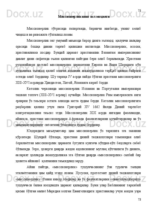 Миссионерликнинг асл моҳияти
Миссионерлик   тўғрисида   гапирганда,   биринчи   навбатда,   унинг   келиб
чиқиш и ва ривожига тўхталиш лозим.
Миссионерлик энг умумий маънода бирор дингa эътиқод   қилувчи халқлар
орасида   бошқа   динни   тарғиб   қилишни   англатади.   Миссионерлик,   асосан,
христианликка   хосдир.   Бундай   ҳаракат   христианлик   Византия   империясининг
давлат   дини   сифатида   эълон   қилинган   пайтдан   бери   олиб   борилмоқда.   Христиан
руҳонийлари   дастлаб   миссионерлик   ҳаракатини   Европа   ва   Яқин   Шарқдаги   кўп
худоликка   эътиқод   қилиб   келган   аҳолини   яккахудоликка   тарҚиб   қилиш   байроғи
остида олиб бордилар. Шу тариқа IV асрда пайдо бўлган христиан миссионерлиги
XIII–XVI асрларда Ҳиндистон, Хитой, Японияга кириб борди.
Католик   черковида   миссионерлик   Испания   ва   Португалия   империялари
ташкил   топгач   (XIII–XVI   асрлар)   кучайди.   Миссионерлик   Рим   империясига   янги
ерларни   ўз   таъсири   остига   олишда   катта   ёрдам   берди.   Католик   миссионерлигига
раҳбарлик   қилиш   учун   папа   Григорий   XV   1662   йилда   Диний   тар ғ ибот
конгрегациясини   таъсис   этди.   Миссионерлик   XIX   асрда   янгидан   фаоллашди,
айниқса,   христиан   миссионерлари   Африкада   фаолиятларини   кучайтирдилар   ва   ўз
мамлакатларининг сиёсатини ўтказишга ёрдам бердилар.  
Юқоридаги   маълумотлар   ҳам   миссионерлик   ўз   тарихига   эга   эканини
кўрсатади.   Шундай   бўлсада,   христиан   диний   ташкилотлари   томонидан   олиб
борилаётган   миссионерлик   ҳаракати   бугунги   кунгача   кўпдан-кўп   баҳсларга   сабаб
бўлмоқда.   Зеро,   ҳозирги   даврда   жаҳон   aҳолисининг   мутлақ   кўпчилиги   ўз   динига,
аксарият   ҳолларда   яккахудоликка   эга   бўлган   даврда   «миссионерлик»   салбий   бир
ҳолатга айланиб  қолганини таъкидлаш зарур.
Айни   пайтда,   «миссионерлик»   тушунчасининг   ўзи   турлича   талқин
этилаётганини   ҳам   қайд   этиш   лозим.   Хусусан,   протестант   диний   ташкилотлари
«миссионерлик»  сўзини  инкор  этадилар  ва  ўз  фаолиятларини  «евангеллаштириш»
тушунчаси   билан   изоҳлашга   ҳаракат   қиладилар.   Буни   улар   Библиянинг   таркибий
қисми  бўлган   авлиё  Маркдан  келган   Евангелиядаги   христианлар  учун  жаҳон  узра
7373 
