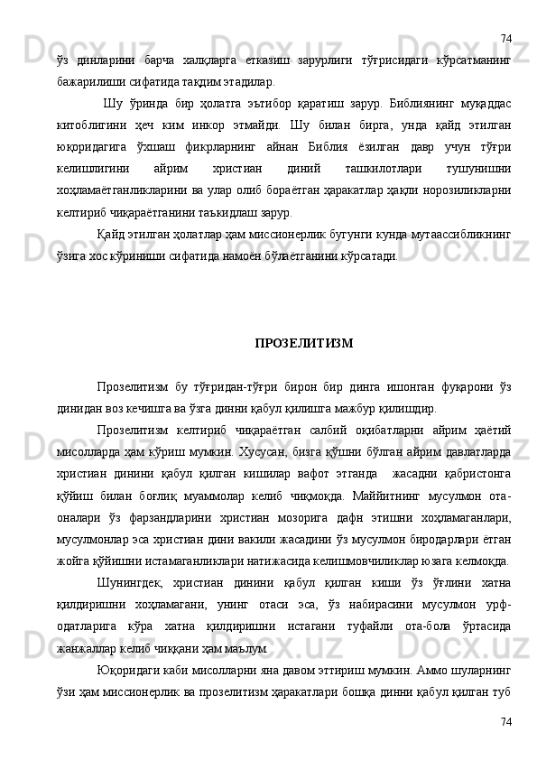 ўз   динларини   барча   халқларга   етказиш   зарурлиги   тў ғ рисидаги   кўрсатманинг
бажарилиши сифатида тақдим этадилар.
  Шу   ўринда   бир   ҳолатга   эътибор   қаратиш   зарур.   Библиянинг   муқаддас
китоблигини   ҳеч   ким   инкор   этмайди.   Шу   билан   бирга,   унда   қайд   этилган
юқоридагига   ўхшаш   фикрларнинг   айнан   Библия   ёзилган   давр   учун   тўғри
келишлигини   айрим   христиан   диний   ташкилотлари   тушунишни
хоҳламаётганликларини ва улар олиб бораётган ҳаракатлар ҳақли норозиликларни
келтириб чиқараётганини таъкидлаш зарур. 
Қайд этилган ҳолатлар ҳам миссионерлик бугунги кунда мутаассибликнинг
ўзига хос кўриниши сифатида намоён бўлаётганини кўрсатади.
П РОЗЕЛИТИЗМ
Прозелитизм   бу   тўғридан-тўғри   бирон   бир   динга   ишонган   фуқарони   ўз
динидан воз кечишга ва ўзга динни қабул қилишга мажбур қилишдир. 
Прозелитизм   келтириб   чиқараётган   салбий   оқибатларни   айрим   ҳаётий
мисолларда   ҳам   кўриш   мумкин.   Хусусан,   бизга   қўшни   бўлган   айрим   давлатларда
христиан   динини   қабул   қилган   кишилар   вафот   этганда     жасадни   қабристонга
қўйиш   билан   боғлиқ   муаммолар   келиб   чиқмоқда.   Маййитнинг   мусулмон   ота-
оналари   ўз   фарзандларини   хрис тиан   мозорига   дафн   этишни   хоҳламаганлари,
мусулмонлар эса христиан дини вакили жасадини ўз мусулмон биродарлари ётган
жойга қўйишни истамаганликлари натижасида келишмовчиликлар юзага келмоқда.
Шунингдек,   христиан   динини   қабул   қилган   киши   ўз   ўғлини   хатна
қилдиришни   хоҳламагани,   унинг   отаси   эса,   ўз   набирасини   мусулмон   урф-
одатларига   кўра   хатна   қилдиришни   истагани   туфайли   ота-бола   ўртасида
жанжаллар келиб чиққани ҳам маълум.
Юқоридаги каби мисолларни яна давом эттириш мумкин. Аммо шуларнинг
ўзи ҳам миссионерлик ва прозелитизм ҳаракатлари бошқа динни қабул қилган туб
7474 