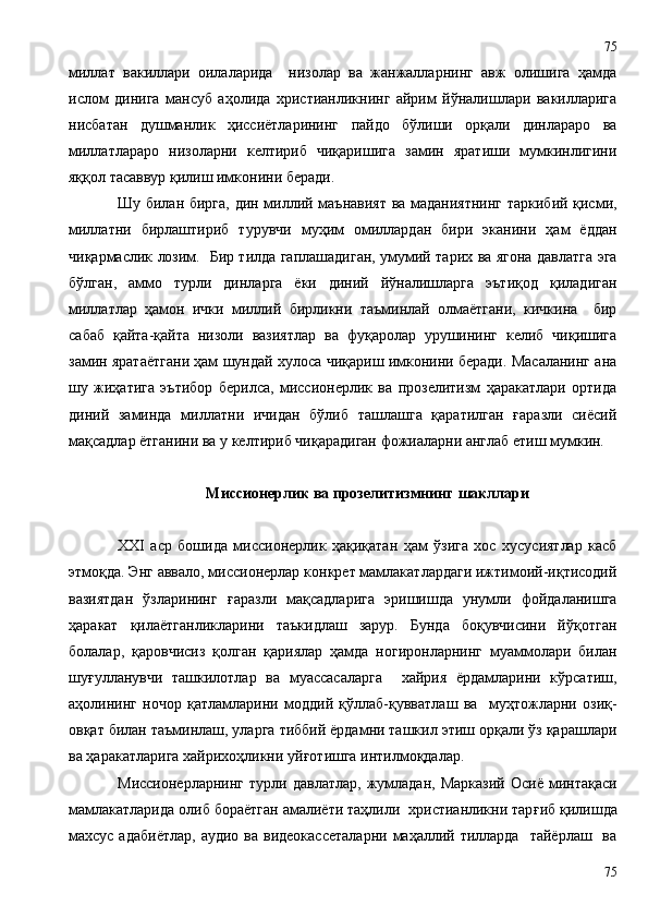 миллат   вакиллари   оилаларида     низолар   ва   жанжалларнинг   авж   олишига   ҳамда
ислом   динига   мансуб   аҳолида   христианликнинг   айрим   йўналишлари   вакилларига
нисбатан   душманлик   ҳиссиётларининг   пайдо   бўлиши   орқали   динлараро   ва
миллатлараро   низоларни   келтириб   чиқаришига   замин   яратиши   мумкинлигини
яққол тасаввур қилиш имконини беради. 
Шу билан бирга, дин миллий маънавият ва маданиятнинг таркибий қисми,
миллатни   бирлаштириб   турувчи   муҳим   омиллардан   бири   эканини   ҳам   ёддан
чиқармаслик лозим.   Бир тилда гаплашадиган, умумий тарих ва ягона давлатга эга
бўлган,   аммо   турли   динларга   ёки   диний   йўналишларга   эътиқод   қиладиган
миллатлар   ҳамон   ички   миллий   бирликни   таъминлай   олмаётгани,   кичкина     бир
сабаб   қайта-қайта   низоли   вазиятлар   ва   фуқаролар   урушининг   келиб   чиқишига
замин яратаётгани ҳам шундай хулоса чиқариш имконини беради. Масаланинг ана
шу   жиҳатига   эътибор   берилса,   миссионерлик   ва   прозелитизм   ҳаракатлари   ортида
диний   заминда   миллатни   ичидан   бўлиб   ташлашга   қаратилган   ғаразли   сиёсий
мақсадлар ётганини ва у келтириб чиқарадиган фожиаларни англаб етиш мумкин. 
М иссионерлик ва прозелитизм нинг  шакллар и
XXI   аср   бошида   миссионерлик   ҳақиқатан   ҳам   ўзига   хос   хусусиятлар   касб
этмоқда. Энг аввало, миссионерлар конкрет мамлакатлардаги ижтимоий-иқтисодий
вазиятдан   ўзларининг   ғ аразли   мақсадларига   эришишда   унумли   фойдаланишга
ҳаракат   қилаётганликларини   таъкидлаш   зарур.   Бунда   боқувчисини   йўқотган
болалар,   қаровчисиз   қолган   қариялар   ҳамда   ногиронларнинг   муаммолари   билан
шуғулланувчи   ташкилотлар   ва   муассасаларга     хaйрия   ёрдамларини   кўрсатиш,
аҳолининг   ночор   қатламларини   моддий   қўллаб-қувватлаш   ва     муҳтожларни   озиқ-
овқaт билан таъминлаш, уларга тиббий ёрдамни ташкил этиш орқали ўз қарашлари
ва ҳаракатларига хайрихоҳликни уй ғ отишга интилмоқдалар.
Миссионерларнинг   турли   давлатлар,   жумладан,   Марказий   Осиё   минтақаси
мамлакатларида олиб бораётган амалиёти таҳлили  христианликни тар ғ иб қилишда
махсус адабиётлар,   аудио  ва  видеокассеталарни  маҳаллий тилларда     тайёрлаш    ва
7575 