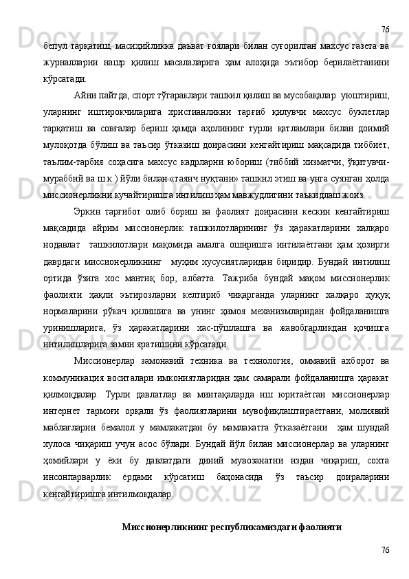 бепул тарқатиш,  масиҳийликка даъват  ғоялари  билан  суғорилган  махсус  газета   ва
журналларни   нашр   қилиш   масалаларига   ҳам   алоҳида   эътибор   берилаётганини
кўрсатади. 
Айни пайтда, спорт тўгараклари ташкил қилиш ва мусобақалар  уюштириш,
уларнинг   иштирокчиларига   христианликни   тар ғ иб   қилувчи   махсус   буклетлар
тарқатиш   ва   сов ғ алар   бериш   ҳамда   аҳолининг   турли   қатламлари   билан   доимий
мулоқотда   бўлиш   ва   таъсир   ўтказиш   доирасини   кенгайтириш   мақсадида   тиббиёт,
таълим-тарбия   соҳасига   махсус   кадрларни   юбориш   (тиббий   хизматчи,   ўқитувчи-
мураббий ва ш.к.) йўли билан «таянч нуқтани» ташкил этиш ва унга суянган ҳолда
миссионерликни кучайтиришга интилиш ҳам мавжудлигини таъкидлаш жоиз.
Эркин   тарғибот   олиб   бориш   ва   фаолият   доирасини   кескин   кенгайтириш
мақсадида   айрим   миссионерлик   ташкилотларининг   ўз   ҳаракатларини   халқаро
нодавлат     ташкилотлари   мақомида   амалга   оширишга   интилаётгани   ҳам   ҳозирги
даврдаги   миссионерликнинг     муҳим   хусусиятларидан   биридир.   Бундай   интилиш
ортида   ўзига   хос   мантиқ   бор,   албатта.   Тажриба   бундай   мақом   миссионерлик
фаолияти   ҳақли   эътирозларни   келтириб   чиқарганда   уларнинг   халқаро   ҳуқуқ
нормаларини   рўкач   қилишига   ва   унинг   ҳимоя   механизмларидан   фойдаланишга
уринишларига,   ўз   ҳаракатларини   хас-пўшлашга   ва   жавобгарликдан   қочишга
интилишларига замин яратишини кўрсатади. 
Миссионерлар   замонавий   техника   ва   технология,   оммавий   ахборот   ва
коммуникация   воситалари   имкониятларидан   ҳам   самарали   фойдаланишга   ҳаракат
қилмоқдалар.   Турли   давлатлар   ва   минтақаларда   иш   юритаётган   миссионерлар
интернет   тармоғи   орқали   ўз   фаолиятларини   мувофиқлаштираётгани,   молиявий
маблағларни   бемалол   у   мамлакатдан   бу   мамлакатга   ўтказаётгани     ҳам   шундай
хулоса   чиқариш   учун   асос   бўлади.   Бундай   йўл   билан   миссионерлар   вa   уларнинг
ҳомийлари   у   ёки   бу   давлатдаги   диний   мувозанатни   издан   чиқариш,   сохта
инсонпарварлик   ёрдами   кўрсатиш   баҳонасида   ўз   таъсир   доираларини
кенгайтиришга интилмоқдалар. 
Миссионерликнинг республикамиз даги фаолияти
7676 