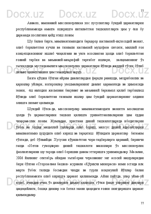 Аввало,   замонавий   миссионерликка   хос   хусусиятлар   бундай   ҳаракатларни
республикамизда   амалга   оширишга   интилаётган   ташкилотларга   ҳам   у   ёки   бу
даражада хослигини қайд этиш лозим. 
Шу билан бирга, мамлакатимиздаги барқарор ижтимоий-иқтисодий вазият,
олиб   борилаётган   кучли   ва   тизимли   ижтимоий   муҳофаза   сиёсати,   миллий   ғоя
концепциясининг   ишлаб   чиқилгани   ва   унга   асосланган   ҳолда   олиб   борилаётган
ғ оявий   тарбия   ва   маънавий-маърифий   тарғибот   ишлари,     халқимизнинг   ўз
эътиқодида мустаҳкамлиги миссионерлик ҳаракатлари йўлида жиддий тўсиқ бўлиб
хизмат қилаётганини ҳам таъкидлаш зарур. 
Бизга қўшни бўлган айрим давлатлардан фарқли равишда, меҳрибонлик ва
қариялар   уйлари,   ногиронлар   уюшмаларининг   давлат   қарамоғида   ва   ҳимоясида
экани,     ёш   авлодни   жисмонан   бақувват   ва   маънавий   баркамол   қилиб   тарбиялаш
йўлида   олиб   борилаётган   тизимли   ишлар   ҳам   бундай   ҳаракатларнинг   олдини
олишга хизмат қилмоқда.
Шундай   бўлса-да,   миссионерлар   мамлакатимиздаги   вазиятга   мослашган
ҳолда   ўз   ҳаракатларини   ташкил   қилишга   уринаётганликларини   ҳам   ёддан
чиқармаслик   лозим.   Жумладан,   христиан   диний   ташкилотларида   ибодатларни
ўзбек   ва   бошқа   маҳаллий   тилларда   олиб   бориш,   махсус   диний   адабиётларни
мамлакатимиз   ҳудудига   олиб   кириш   ва   тарқатиш     йўлидаги   ҳаракатлар     батамом
тўхтади,   деб   бўлмайди.   Хусусан   кўрилаётган   чора-тадбирларга   қарамай,   биринчи
галда   «Иегов   гувоҳлари»   диний   ташкилоти   вакиллари   ўз   миссионерлик
фаолиятларини шу тарзда олиб боришни давом эттиришга уринмоқдалар. Масалан,
2006   йилнинг   сентябрь   ойидан   эътиборан   черковнинг   энг   асосий   нашрларидан
бири бўлган «Сторожевая  башня» журнали «Қўриқчи минораси» номи остида илк
марта   ўзбек   тилида   босмадан   чиқди   ва   турли   ноқонуний   йўллар   билан
республикамизга   олиб   киришга   ҳаракат   қилинмоқда.   Айни   пайтда,   улар   уйма-уй
юриб,  очиқдан-очиқ  ўз  динларига  даъват   қилишга,  гўёки  фақат  уларнинг  динлари
ҳақиқийлиги, бошқа динлар эса ботил экани ҳақидаги ғояни сингдиришга  ҳаракат
қилмоқдалар. 
7777 