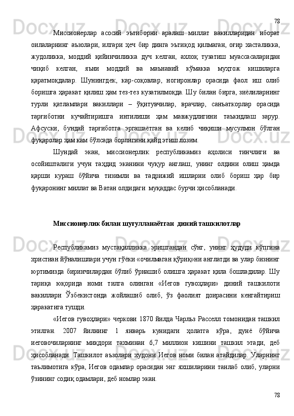 Миссионерлар   асосий   эътиборни   аралаш   миллат   вакилларидан   иборат
оилаларнинг   аъзолари,   илгари   ҳеч   бир   динга   эътиқод   қилмаган,   оғир   хасталикка,
жудоликка,   моддий   қийинчиликка   дуч   келган,   ахлоқ   тузатиш   муассасаларидан
чиқиб   келган,   яъни   моддий   ва   маънавий   кўмакка   муҳтож   кишиларга
қаратмоқдалар.   Шунингдек,   кар-соқовлар,   ногиронлар   орасида   фаол   иш   олиб
боришга ҳаракат қилиш ҳам тез-тез кузатилмоқда. Шу билан бирга, зиёлиларнинг
турли   қатламлари   вакиллари   –   ўқитувчилар,   врачлар,   санъаткорлар   орасида
тарғиботни   кучайтиришга   интилиши   ҳам   мавжудлигини   таъкидлаш   зарур.
Афсуски,   бундай   тарғиботга   эргашаётган   ва   келиб   чиқиши   мусулмон   бўлган
фуқаролар ҳам кам бўлсада борлигини қайд этиш лозим.
Шундай   экан,   миссионерлик   республикамиз   аҳолиси   тинчлиги   ва
осойишталиги   учун   таҳдид   эканини   чуқур   англаш,   унинг   олдини   олиш   ҳамда
қарши   кураш   бўйича   тизимли   ва   тадрижий   ишларни   олиб   бориш   ҳар   бир
фуқаронинг миллат ва Ватан олдидаги  муқаддас бурчи ҳисобланади.
Миссионерлик билан шу ғ уллан аётган   диний ташкилотлар 
Республикамиз   мустақилликка   эришгандан   сўнг,   унинг   ҳудуди   кўпгина
христиан йўналишлари учун гўёки «очилмаган қўриқ»ни англатди ва улар бизнинг
юртимизда   биринчилардан   бўлиб   ўрнашиб   олишга   ҳаракат   қила   бошладилар.   Шу
тариқа   юқорида   номи   тилга   олинган   «Иегов   гувоҳлари»   диний   ташкилоти
вакиллари   Ўзбекистонда   жойлашиб   олиб,   ўз   фаолият   доирасини   кенгайтириш
ҳаракатига тушди. 
«Иегов  гувоҳлари»  черкови  1870  йилда  Чарльз  Расселл томонидан  ташкил
этилган.   2007   йилнинг   1   январь   кунидаги   ҳолатга   кўра,   дунё   бўйича
иеговочиларнинг   миқдори   тахминан   6,7   миллион   кишини   ташкил   этади,   деб
ҳисобланади.   Ташкилот   аъзолари   худони   Иегов   номи   билан   атайдилар.   Уларнинг
таълимотига   кўра,   Иегов   одамлар   орасидан   энг   яхшиларини   танлаб   олиб,   уларни
ўзининг содиқ одамлари, деб номлар экан.
7878 