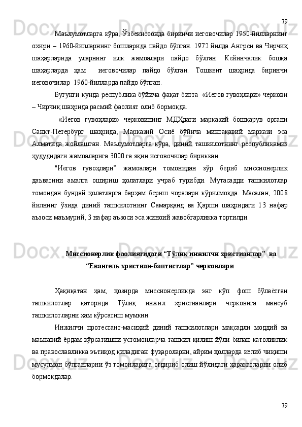 Маълумотларга кўра, Ўзбекистонда биринчи иеговочилар 1950-йилларнинг
охири – 1960-йилларнинг бошларида пайдо бўлган. 1972 йилдa Aнгрен вa Чирчиқ
шаҳaрларида   уларнинг   илк   жамоалари   пайдо   бўлган.   Кейинчалик   бошқа
шаҳарларда   ҳам     иеговочилар   пайдо   бўлган.   Тошкент   шаҳрида   биринчи
иеговочилар  1960-йилларда пайдо бўлган. 
Бугунги кунда республика бўйича фақат битта   «Иегов гувоҳлари» черкови
– Чирчиқ шаҳрида расмий фаолият олиб бормоқда.
  «Иегов   гувоҳлари»   черковининг   МДҲдаги   марказий   бошқарув   органи
Санкт-Петербург   шаҳрида,   Марказий   Осиё   бўйича   минтақавий   маркази   эса
Алматида   жойлашган.   Маълумотларга   кўра,   диний   ташкилотнинг   республикамиз
ҳудудидаги жамоаларига 3000 га яқин иеговочилар бириккан.
"Иегов   гувоҳлари”   жамоалари   томонидан   зўр   бериб   миссионерлик
даъватини   амалга   ошириш   ҳолатлари   учраб   турибди.   Мутасадди   ташкилотлар
томондан   бундай   ҳолатларга   барҳам   бериш   чоралари   кўрилмоқда.   Масалан,   200 8
йилнинг   ўзида   диний   ташкилотнинг   Самарқанд   ва   Қарши   шаҳридаги   1 3   нафар
аъзоси маъмурий, 3 нафар аъзоси эса жиноий жавобгарликка тортилди. 
Миссионерлик фаолиятидаги “Тўлиқ инжилчи христианлар”  ва
“Евангель христиан-баптистлар” черковлари
Ҳақиқатан   ҳам,   ҳозирда   миссионерликда   энг   кўп   фош   бўлаётган
ташкилотлар   қаторида   Тўлиқ   инжил   христианлари   черковига   мансуб
ташкилотларни ҳам кўрсатиш мумкин.
Инжилчи   протестант-масиҳий   диний   ташкилотлари   мақсадли   моддий   ва
маънавий ёрдам  кўрсатишни устомонларча ташкил қилиш йўли билан католиклик
ва православликка эътиқод қиладиган фуқароларни, айрим ҳолларда келиб чиқиши
мусулмон бўлганларни ўз томонларига оғдириб олиш йўлидаги ҳаракатларни олиб
бормоқдалар.
7979 