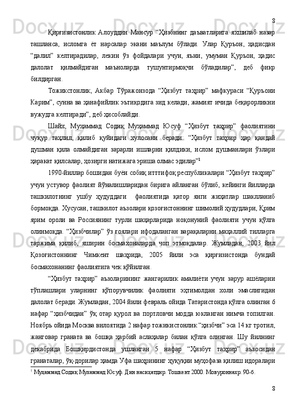 Қирғизистонлик   Алоуддин   Мансур   “Ҳизбнинг   даъватларига   яхшилаб   назар
ташланса,   исломга   ёт   нарсалар   экани   маълум   бўлади.   Улар   Қуръон,   ҳадисдан
“далил”   келтирадилар,   лекин   ўз   фойдалари   учун,   яъни,   умуман   Қуръон,   ҳадис
далолат   қилмайдиган   маъноларда   тушунтирмоқчи   бўладилар”,   деб   фикр
билдирган.
Тожикстонлик,   Акбар   Тўражонзода   “Ҳизбут   таҳрир”   мафкураси   “Қуръони
Карим”, сунна ва ҳанафийлик эътиқодига зид келади, жамият ичида беқарорликни
вужудга келтиради”, деб ҳисоблайди. 
Шайх,   Муҳаммад   Содиқ   Муҳаммад   Юсуф   “Ҳизбут   таҳрир”   фаолиятини
чуқур   таҳлил,   қилиб   қуйидаги   хулосани   беради:   “Ҳизбут   таҳрир   ҳар   қандай
душман   қила   олмайдиган   зарарли   ишларни   қилдики,   ислом   душманлари   ўзлари
ҳаракат қилсалар, ҳозирги натижага эриша олмас эдилар” 1
 
1990-йиллар бошидан буён собиқ итттифоқ республикалари “Ҳизбут таҳрир”
учун устувор фаолият йўналишларидан бирига айланган бўлиб, кейинги йилларда
ташкилотнинг   ушбу   ҳудуддаги     фаолиятида   қатор   янги   жиҳатлар   шаклланиб
бормоқда. Хусусан, ташкилот аъзолари қозоғистоннинг шимолий ҳудудлари, Қрим
ярим   ороли   ва   Россиянинг   турли   шаҳарларида   ноқонуний   фаолияти   учун   қўлга
олинмоқда.   “Ҳизбчилар”   ўз   ғоялари   ифодаланган   варақаларни   маҳаллий   тилларга
таржима   қилиб,   яширин   босмахоналарда   чоп   этмоқдалар.   Жумладан,   2003   йил
Қозоғистоннинг   Чимкент   шаҳрида,   2005   йили   эса   қирғизистонда   бундай
босмахонанинг фаолиятига чек қўйилган.
“Ҳизбут   таҳрир”   аъзоларининг   жангарилик   амалиёти   учун   зарур   ашёларни
тўплашлари   уларнинг   қўпорувчилик   фаолияти   эҳтимолдан   холи   эмаслигидан
далолат беради. Жумладан, 2004 йили февраль ойида Татаристонда қўлга олинган 6
нафар   “ҳизбчидан”   ўқ   отар   қурол   ва   портловчи   модда   юкланган   нимча   топилган.
Ноябрь ойида Москва вилоятида 2 нафар тожикистонлик “ҳизбчи” эса 14 кг тротил,
жанговар   граната   ва   бошқа   ҳарбий   аслаҳалар   билан   қўлга   олинган.   Шу   йилнинг
декабрида   Бошқирдистонда   ушланган   5   нафар   “Ҳизбут   таҳрир”   аъзосидан
гранаталар, ўқ-дорилар ҳамда Уфа шаҳрининг ҳуқуқни муҳофаза қилиш идоралари
1
  Муҳаммад Содиқ Мухаммад Юсуф. Дин насиҳатдир. Тошкент 2000. Мовуроннахр. 90-б.
88 