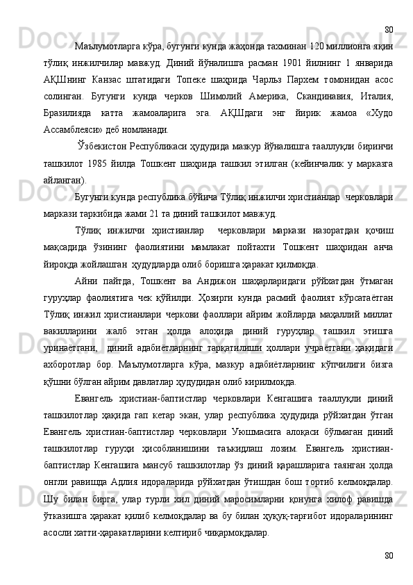 Маълумотларга кўра, бугунги кунда жаҳонда тахминан 120 миллионга яқин
тўлиқ   инжилчилар   мавжуд.   Диний   йўналишга   расман   1901   йилнинг   1   январида
АҚШнинг   Канзас   штатидаги   Топеке   шаҳрида   Чарльз   Пархем   томонидан   асос
солинган.   Бугунги   кунда   черков   Шимолий   Америка,   Скандинавия,   Италия,
Бразилияда   катта   жамоаларига   эга.   АҚШдаги   энг   йирик   жамоа   «Худо
Ассамблеяси» деб номланади.
  Ўзбекистон Республикаси ҳудудида мазкур йўналишга тааллуқли биринчи
ташкилот   1985   йилда   Тошкент   шаҳрида   ташкил   этилган   (кейинчалик   у   марказга
айланган). 
Бугунги кунда республика бўйича Тўлиқ инжилчи христианлар  черковлари
маркази таркибида жами 21 та диний ташкилот мавжуд. 
Тўлиқ   инжилчи   христианлар     черковлари   маркази   назоратдан   қочиш
мақсадида   ўзининг   фаолиятини   мамлакат   пойтахти   Тошкент   шаҳридан   анча
йироқда жойлашган  ҳудудларда олиб боришга ҳаракат қилмоқда.
Айни   пайтда,   Тошкент   ва   Андижон   шаҳарларидаги   рўйхатдан   ўтмаган
гуруҳлар   фаолиятига   чек   қўйилди.   Ҳозирги   кунда   расмий   фаолият   кўрсатаётган
Тўлиқ   инжил   христианлари   черкови   фаоллари   айрим   жойларда   маҳаллий   миллат
вакилларини   жалб   этган   ҳолда   алоҳида   диний   гуруҳлар   ташкил   этишга
уринаётгани,     диний   адабиётларнинг   тарқатилиши   ҳоллари   учраётгани   ҳақидаги
ахборотлар   бор.   Маълумотларга   кўра,   мазкур   адабиётларнинг   кўпчилиги   бизга
қўшни бўлган айрим давлатлар ҳудудидан олиб кирилмоқда.
Евангель   христиан-баптистлар   черковлари   Кенгашига   тааллуқли   диний
ташкилотлар   ҳақида   гап   кетар   экан,   улар   республика   ҳудудида   рўйхатдан   ўтган
Евангель   христиан-баптистлар   черковлари   Уюшмасига   алоқаси   бўлмаган   диний
ташкилотлар   гуруҳи   ҳисобланишини   таъкидлаш   лозим.   Евангель   христиан-
баптистлар   Кенгашига   мансуб   ташкилотлар   ўз   диний   қарашларига   таянган   ҳолда
онгли   равишда   Адлия   идораларида   рўйхатдан   ўтишдан   бош   тортиб   келмоқдалар.
Шу   билан   бирга,   улар   турли   хил   диний   маросимларни   қонунга   хилоф   равишда
ўтказишга  ҳаракат қилиб келмоқдалар ва  бу билан ҳуқуқ-тарғибот  идораларининг
асосли хатти-ҳаракатларини келтириб чиқармоқдалар.
8080 