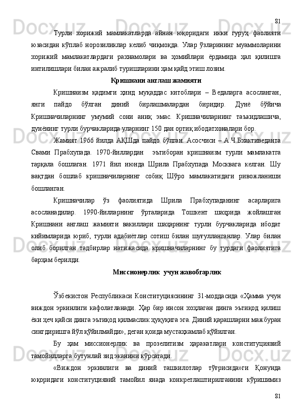 Турли   хорижий   мамлакатларда   айнан   юқоридаги   икки   гуруҳ   фаолияти
юзасидан   кўплаб   норозиликлар   келиб   чиқмоқда.   Улар   ўзларининг   муаммоларини
хорижий   мамлакатлардаги   рахнамолари   ва   ҳомийлари   ёрдамида   ҳал   қилишга
интилишлари билан ажралиб туришларини ҳам қайд этиш лозим.
Кришнани англаш жамияти
Кришнаизм   қадимги   ҳинд   муқаддас   китоблари   –   Ведаларга   асосланган,
янги   пайдо   бўлган   диний   бирлашмалардан   биридир.   Дунё   бўйича
Кришначиларнинг   умумий   сони   аниқ   эмас.   Кришначиларнинг   таъкидлашича,
дунёнинг турли бурчакларида уларнинг 150 дан ортиқ ибодатхоналари бор.
Жамият   1966   йилда   АҚШда   пайдо   бўлган.   Асосчиси   –   А.Ч.Бхактиведанта
Свами   Прабхупада.   1970-йиллардан     эътиборан   кришнаизм   турли   мамлакатга
тарқала   бошлаган.   1971   йил   июнда   Шрила   Прабхупада   Москвага   келган.   Шу
вақтдан   бошлаб   кришначиларнинг   собиқ   Шўро   мамлакатидаги   ривожланиши
бошланган.
Кришначилар   ўз   фаолиятида   Шрила   Прабхупаданинг   асарларига
асосланадилар.   1990-йилларнинг   ўрталарида   Тошкент   шаҳрида   жойлашган
Кришнани   англаш   жамияти   вакиллари   шаҳарнинг   турли   бурчакларида   ибодат
кийимларида   юриб,   турли   адабиётлар   сотиш   билан   шуғулланганлар.   Улар   билан
олиб   борилган   тадбирлар   натижасида   кришначиларнинг   бу   турдаги   фаолиятига
барҳам берилди.
Миссионерлик  учун жавобгарлик
Ўзбекистон   Республикаси   Конституциясининг   31-моддасида   «Ҳамма   учун
виждон   эркинлиги   кафолатланади.   Ҳар   бир   инсон   хоҳлаган   динга   эътиқод   қилиш
ёки ҳеч қайси динга эътиқод қилмаслик ҳуқуқига эга. Диний қарашларни мажбуран
сингдиришга йўл қўйилмайди», деган қоида мустаҳкамлаб қўйилган. 
Бу   ҳам   миссионерлик   ва   прозелитизм   ҳаракатлари   конституциявий
тамойилларга бутунлай зид эканини кўрсатади.
«Виждон   эркинлиги   ва   диний   ташкилотлар   тўғрисида»ги   Қонунда
юқоридаги   конституциявий   тамойил   янада   конкретлаштирилганини   кўришимиз
8181 