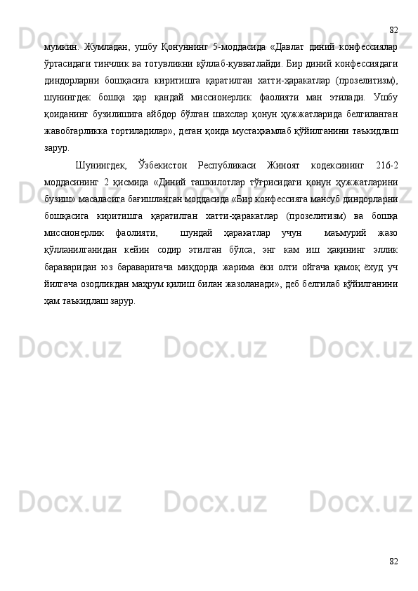 мумкин.   Жумладан,   ушбу   Қонуннинг   5-моддасида   «Давлат   диний   конфессиялар
ўртасидаги тинчлик ва тотувликни қўллаб-қувватлайди. Бир диний конфессиядаги
диндорларни   бошқасига   киритишга   қаратилган   хатти-ҳаракатлар   (прозелитизм),
шунингдек   бошқа   ҳар   қандай   миссионерлик   фаолияти   ман   этилади.   Ушбу
қоиданинг   бузилишига   айбдор   бўлган   шахслар   қонун   ҳужжатларида   белгиланган
жавобгарликка тортиладилар», деган қоида мустаҳкамлаб қўйилганини таъкидлаш
зарур.
Шунингдек,   Ўзбекистон   Республикаси   Жиноят   кодексининг   216-2
моддасининг   2   қисмида   «Диний   ташкилотлар   тўғрисидаги   қонун   ҳужжатларини
бузиш» масаласига ба ғ ишланган моддасида «Бир конфессияга мансуб диндорларни
бошқасига   киритишга   қаратилган   хатти-ҳаракатлар   (прозелитизм)   ва   бошқа
миссионерлик   фаолияти,     шундай   ҳаракатлар   учун     маъмурий   жазо
қўлланилганидан   кейин   содир   этилган   бўлса,   энг   кам   иш   ҳақининг   эллик
бараваридан   юз   бараваригача   миқдорда   жарима   ёки   олти   ойгача   қамоқ   ёхуд   уч
йилгача озодликдан маҳрум қилиш билан жазоланади», деб белгилаб қўйилганини
ҳам таъкидлаш зарур.
8282 