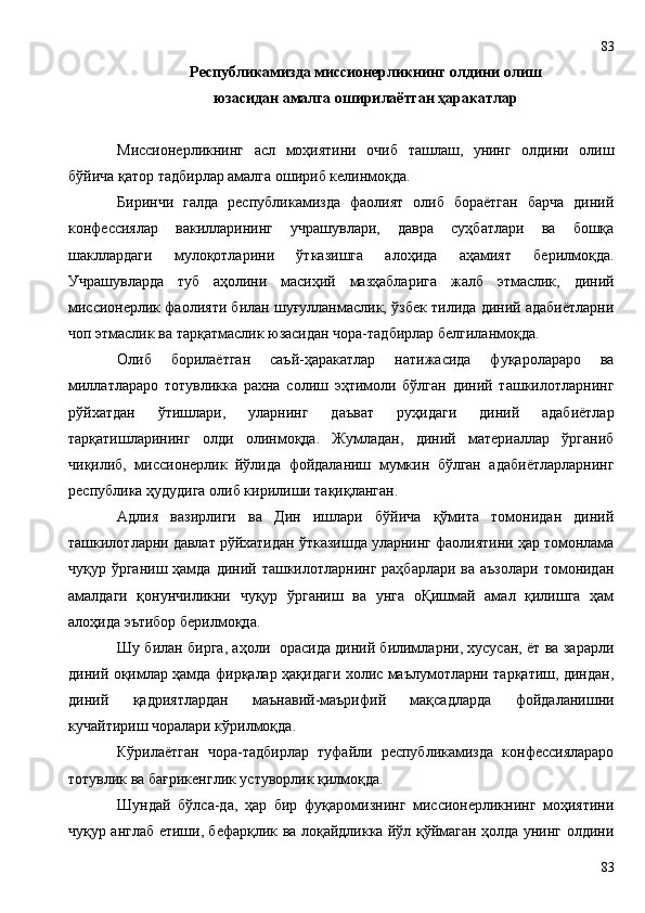 Республикамизда миссионерликнинг олдини олиш
юзасидан амалга оширилаётган ҳаракатлар
Миссионерликнинг   асл   моҳиятини   очиб   ташлаш,   унинг   олдини   олиш
бўйича қатор тадбирлар амалга ошириб келинмоқда. 
Биринчи   галда   республикамизда   фаолият   олиб   бораётган   барча   диний
конфессиялар   вакилларининг   учрашувлари,   давра   суҳбатлари   ва   бошқа
шакллардаги   мулоқотларини   ўтказишга   алоҳида   аҳамият   берилмоқда.
Учрашувларда   туб   аҳолини   масиҳий   мазҳабларига   жалб   этмаслик,   диний
миссионерлик фаолияти билан шуғулланмаслик, ўзбек тилида диний адабиётларни
чоп этмаслик ва тарқатмаслик юзасидан чора-тадбирлар белгиланмоқда.
Олиб   борилаётган   саъй-ҳаракатлар   натижасида   фуқаролараро   ва
миллатлараро   тотувликка   рахна   солиш   эҳтимоли   бўлган   диний   ташкилотларнинг
рўйхатдан   ўтишлари,   уларнинг   даъват   руҳидаги   диний   адабиётлар
тарқатишларининг   олди   олинмоқда.   Жумладан,   диний   материаллар   ўрганиб
чиқилиб,   миссионерлик   йўлида   фойдаланиш   мумкин   бўлган   адабиётларларнинг
республика ҳудудига олиб кирилиши тақиқланган.
Адлия   вазирлиги   ва   Дин   ишлари   бўйича   қўмита   томонидан   диний
ташкилотларни давлат рўйхатидан ўтказишда уларнинг фаолиятини ҳар томонлама
чуқур ўрганиш ҳамда  диний ташкилотларнинг  раҳбарлари ва  аъзолари томонидан
амалдаги   қонунчиликни   чуқур   ўрганиш   ва   унга   оҚишмай   амал   қилишга   ҳам
алоҳида эътибор берилмоқда.
Шу билан бирга, аҳоли   орасида диний билимларни, хусусан, ёт ва зарарли
диний оқимлар ҳамда фирқалар ҳақидаги холис маълумотларни тарқатиш, диндан,
диний   қадриятлардан   маънавий-маърифий   мақсадларда   фойдаланишни
кучайтириш чоралари кўрилмоқда.
Кўрилаётган   чора-тадбирлар   туфайли   республикамизда   конфессиялараро
тотувлик ва бағрикенглик устуворлик қилмоқда.
Шундай   бўлса-да,   ҳар   бир   фуқаромизнинг   миссионерликнинг   моҳиятини
чуқур англаб етиши, бефарқлик ва лоқайдликка йўл қўймаган ҳолда унинг олдини
8383 