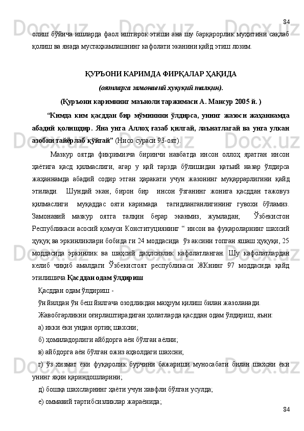 олиш бўйича ишларда фаол иштирок этиши ана шу барқарорлик муҳитини сақлаб
қолиш ва янада мустаҳкамлашнинг кафолати эканини қайд этиш лозим.  
ҚУРЪОНИ КАРИМДА ФИРҚАЛАР ҲАҚИДА
(оятларга замонавий ҳуқуқий талқин).
(Қуръони каримнинг маъноли таржимаси А. Мансур 200 5  й. )
“Кимда   ким   қасддан   бир   мўминнни   ўлдирса,   унинг   жазоси   жаҳаннамда
абадий   қолишдир.   Яна   унга   Аллоҳ   ғазаб   қилгай,   лаънатлагай   ва   унга   улкан
азобни тайёрлаб қўйгай”  (Нисо сураси 93-оят). 
Мазкур   оятда   фикримизча   биринчи   навбатда   инсон   оллоҳ   яратган   инсон
ҳаётига   қасд   қилмаслиги,   агар   у   қай   тарзда   бўлишидан   қатьий   назар   ўлдирса
жаҳаннамда   абадий   содир   этган   ҳаракати   учун   жазонинг   муқаррарлигини   қайд
этилади.     Шундай   экан,   бирон   бир     инсон   ўзганинг   жонига   қасддан   тажовуз
қилмаслиги     муқаддас   ояти   каримада     тагидланганлигининг   гувохи   бўламиз.
Замонавий   мазкур   оятга   талқин   берар   эканмиз,   жумладан;     Ўзбекистон
Республикаси асосий қомуси Конституциянинг “ инсон ва фуқароларнинг шахсий
ҳуқуқ ва эркинликлари бобида ги 24 моддасида  ўз аксини топган яшаш ҳуқуқи, 25
моддасида   эркинлик   ва   шаҳсий   даҳлсизлик   кафолатланган.   Шу   кафолатлардан
келиб   чиқиб   амалдаги   Ўзбекистоят   республикаси   ЖКнинг   97   моддасида   қайд
этилишича  Қасддан одам ўлдириш
Қасддан одам ўлдириш -
ўн йилдан ўн беш йилгача озодликдан маҳрум қилиш билан жазоланади.
Жавобгарликни оғирлаштирадиган ҳолатларда қасддан одам ўлдириш, яъни:
а) икки ёки ундан ортиқ шахсни;
б) ҳомиладорлиги айбдорга аён бўлган аёлни;
в) айбдорга аён бўлган ожиз аҳволдаги шахсни;
г)   ўз   хизмат   ёки   фуқаролик   бурчини   бажариши   муносабати   билан   шахсни   ёки
унинг яқин қариндошларини;
д) бошқа шахсларнинг ҳаёти учун хавфли бўлган усулда;
е) оммавий тартибсизликлар жараёнида;
8484 