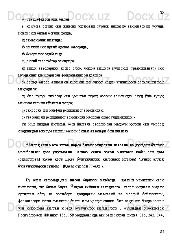 ж) ўта шафқатсизлик билан;
з)   номусга   тегиш   ёки   жинсий   эҳтиёжни   зўрлик   ишлатиб   ғайритабиий   усулда
қондириш билан боғлиқ ҳолда;
и) тамагирлик ниятида;
к) миллий ёки ирқий адоват замирида;
л) безорилик оқибатида;
м) диний таассублар замирида;
н)   киши   аъзоларини   кесиб   олиб,   бошқа   кишига   кўчириш   (трансплантат)   ёки
мурданинг қисмларидан фойдаланиш мақсадида;
о)   бошқа   бирор   жиноятни   яшириш   ёки   унинг   содир   этилишини   осонлаштириш
мақсадида;
п)   бир   гуруҳ   шахслар   ёки   уюшган   гуруҳ   аъзоси   томонидан   ёхуд   ўша   гуруҳ
манфаатларини кўзлаган ҳолда;
р) такроран ёки хавфли рецидивист томонидан;
с) ўта хавфли рецидивист томонидан қасддан одам ўлдирилиши -
ўн   беш   йилдан   йигирма   беш   йилгача   озодликдан   маҳрум   қилиш   ёки   умрбод
озодликдан маҳрум қилиш жазоси билан жазола ри белгиланган.
“Аллоҳ сенга ато этган нарса билан  охиратни  истагин ва дунёдан  бўлган
насибангни   ҳам   унутмагин.   Аллоҳ   сенга   эҳсон   қилгани   каби   сен   ҳам
(одамларга)   эҳсон   қил!   Ерда   бузғунчилик   қилишни   истама!   Чунки   аллоҳ
бузғунчиларни суймас” (Қасас сураси 77-оят ).
Бу   ояти   каримада ,хам   инсон   биринчи   навбатда     яратиш   комиллик   сари
интилиши,   шу   билан   бирга.   Ўзидан   кейинги   авлодларга     халол   меҳнати   орқали
ортирган   обру   ва   эътибори,   қолдирган   маънавий   ва   моддий   бойликлари,
фарзандлари   яхши   амаллари   билан   ном   қолдирилиши.   Бир   вақтнинг   ўзида   инсон
ўзи   истиқомат   қилган   юртда   бузғунчлик   қилмаслиги   ,   жумладан   Ўзбекистон
Республикаси ЖКнинг 156, 159 моддаларида акс эттирилган фитна, 216, 242, 244,
8585 