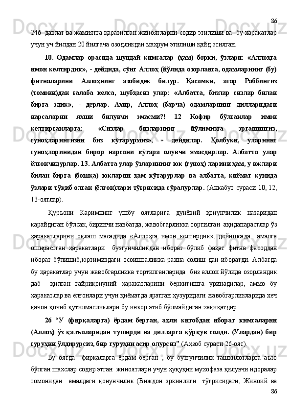246  давлат ва жамиятга қаратилган жиноятларни содир этилиши ва  бу харакатлар
учун уч йилдан 20 йилгача озодликдан махрум этилиши қайд этилган .
10.   Одамлар   орасида   шундай   кимсалар   (ҳам)   борки,   ўзлари:   «Аллоҳга
имон келтирдик», - дейдида, сўнг Аллоҳ (йўлида озорланса, одамларнинг (бу)
фитналарини   Аллоҳнинг   азобидек   билур.   Қасамки,   агар   Раббингиз
(томони)дан   ғалаба   келса,   шубҳасиз   улар:   «Албатта,   бизлар   сизлар   билан
бирга   эдик»,   -   дерлар.   Ахир,   Аллоҳ   (барча)   одамларнинг   дилларидаги
нарсаларни   яхши   билувчи   эмасми?!   12   Кофир   бўлганлар   имон
келтирганларга:   «Сизлар   бизларнинг   йўлимизга   эргашингиз,
гуноҳларингизни   биз   кўтарурмиз»,   -   дейдилар.   Ҳолбуки,   уларнинг
гуноҳларинидан   бирор   нарсани   кўтара   олувчи   эмасдирлар.   Албатта   улар
ёлғончидурлар. 13. Албатта улар ўзларининг юк (гуноҳ) ларини ҳам, у юклари
билан   бирга   (бошқа)   юкларни   ҳам   кўтарурлар   ва   албатта,   қиёмат   кунида
ўзлари тўқиб олган (ёлғон)лари тўғрисида сўралурлар.   (Анкабут сураси 10, 12,
13-оятлар).
Қуръони   Каримнинг   ушбу   оятларига   дунёвий   қонунчилик   назаридан
қарайдиган бўлсак, биринчи навбатда, жавобгарликка тортилган  ақидапарастлар ўз
ҳаракатларини   оқлаш   масадида   «Аллоҳга   имон   келтирдик»,   дейишсада     амалга
ошираётган   ҳаракатлари     бузғунчиликдан   иборат   бўлиб   фақат   фитна   фасоддан
иборат   бўлишиб,юртимиздаги   осоишталикка   рахна   солиш   дан   иборатди.   Албатда
бу ҳаракатлар учун жавобгарликка тортилганларида   биз аллох йўлида озорландик
даб     қилган   ғайриқонуний   ҳаракатларини   беркитишга   уринадилар,   аммо   бу
ҳаракатлар ва ёлғонлари учун қиёматда яратган ҳузуридаги жавобгарликларида хеч
қачон қочиб қутилмасликлари бу инкор этиб бўлмайдиган хақиқатдир. 
26   “У   (фирқаларга)   ёрдам   берган,   аҳли   китобдан   иборат   кимсаларни
(Аллоҳ)   ўз   қалъаларидан   туширди   ва   дилларга   қўрқув   солди.   (Улардан)   бир
гуруҳни ўлдирурсиз, бир гуруҳни асир олурсиз”  (Аҳзоб сураси 26-оят).
Бу   оятда     фирқаларга   ёрдам   берган   ,   бу   бузғунчилик   ташкилотларга   аъзо
бўлган шахслар содир этган  жиноятлари учун ҳуқуқни мухофаза қилувчи идоралар
томонидан     амалдаги   қонунчилик   (Виждон   эркинлиги     тўғрисидаги,   Жиноий   ва
8686 