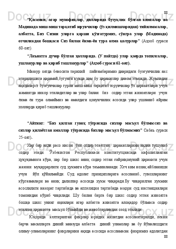 “Қасамки,   агар   мунофиқлар,   дилларида   бузуқлик   бўлган   кимсалар   ва
Мадинада миш-миш тарқатиб юрувчилар (ўз қилмишларидан) тийилмасалар,
албатта,   Биз   Сизни   уларга   қарши   қўзғатурмиз,   сўнгра   улар   (Мадинада)
озчиликдан   бошқаси   Сиз   билан   ёнма-ён   тура   олма   қолурлар”   (Аҳзоб   сураси
60-оят).
“Лаънатга   дучор   бўлган   ҳолларида.   (У   пайтда)   улар   қаерда   топилсалар,
ушланурлар ва қириб ташланурлар” (Аҳзоб сураси 61-оят).
Мазкур   оятда   бевосита   тарихий       пайғамбаримиз   давридаги   бузғунчилик   акс
этирилишига қарамай,бугунги  кунда хам  бу ҳаракатлар давом этмоқда. Жумладан
ақидапарст бузғунчилар турли миш-миш тарқатиб юрувчилар ўз ҳаракатлари учун
жамиятда   инкор   этиладитлар   ва   улар   билан     биз     содир   этган   жиноятлари     учун
ёнма   ён   тура   олмаймиз   ва   амалдаги   қонунчилик   асосида   улар   ушланиб   айрим
холларда қириб ташланурлар.
“Айтинг:   “Биз   қилган   гуноҳ   тўғрисида   сизлар   масъул   бўлмассиз   ва
сизлар қилаётган амаллар тўғрисида бизлар масъул бўлмасмиз”   Сабаъ сураси
25-оят) .
Хар   бир   ақли   расо   инсон     ўзи   содир   этаётган     ҳаракатларини   ақлан   тушуниб
содир   этади.   Ўзбекистон   Республикаси   конститутциясида   кафолатланган
ҳуқуқимизга   кўра,   хар   бир   шахс   аниқ   содир   этган   ғайриқонуний   ҳаракати   учун
жазони   муқаррарлиги суд ҳукмига кўра таъминланади. Хеч ким нохақ айбланиши
учун     йўл   қўйилмайди.   Суд   адолат   принципларига   асосланиб,   гувохларнинг
кўргазмалари   ва   аниқ   далиллар   асосида   хукм   чиқаради.Бу   чиқарилган   хукмни
асослилиги   назорат   тартибида   ва   аппеляция   тартибида   юқори   суд   инстанциялари
томонидан   кўриб   чиқилади.   Шу   билан   бирга   бир   шахс   содир   этган   жиноятга
бошқа   шахс   унинг   яқинлари   агар   албатта   жиноятга   алоқадор   бўлмаса   содир
этилган ҳаракатга  масьул бўлмайди ва жавобгарликдан озод этилади.
Юқорида     келтирилган   фикрлар   юридик   жихатдан   асослантирилди,   лекин
барча   масалларга   диний   мавзуда   албатта     диний   уламолар   ва   бу   йўналишдаги
олиму-уламоларнинг   фикрларини   ақида   асосида   асосламасак   фикримиз   адолатдан
8888 
