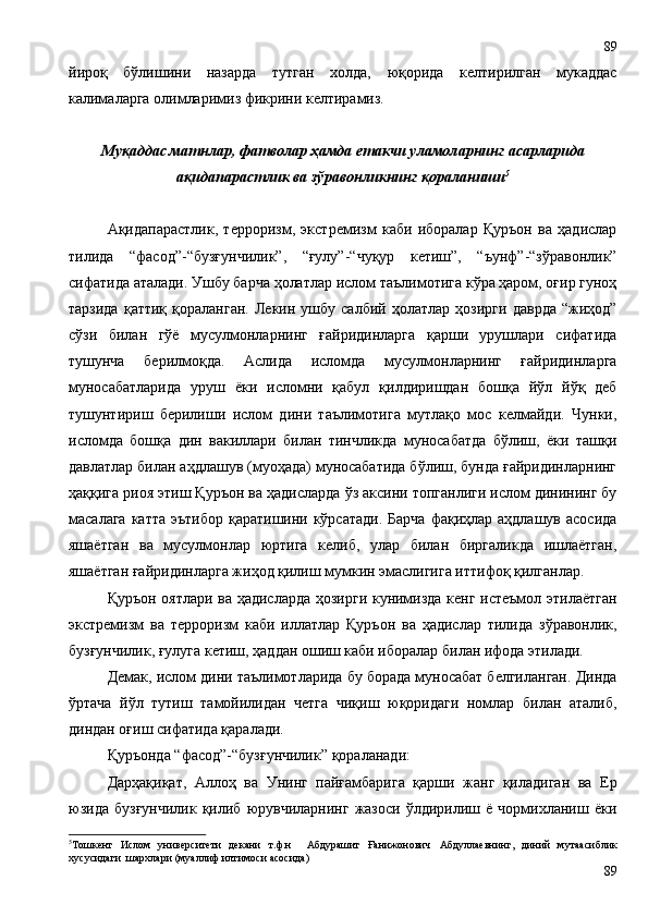 йироқ   бўлишини   назарда   тутган   холда,   юқорида   келтирилган   мукаддас
калималарга олимларимиз фикрини келтирамиз.
Муқаддас матнлар, фатволар ҳамда етакчи уламоларнинг асарларида
ақидапарастлик ва зўравонликнинг қораланиши 5
Ақидапарастлик,   терроризм,   экстремизм   каби   иборалар   Қуръон   ва   ҳадислар
тилида   “фасод”-“бузғунчилик”,   “ғулу”-“чуқур   кетиш”,   “ъунф”-“зўравонлик”
сифатида аталади. Ушбу барча ҳолатлар ислом таълимотига кўра ҳаром, оғир гуноҳ
тарзида   қаттиқ   қораланган.   Лекин   ушбу  салбий   ҳолатлар   ҳозирги   даврда   “жиҳод”
сўзи   билан   гўё   мусулмонларнинг   ғайридинларга   қарши   урушлари   сифатида
тушунча   берилмоқда.   Аслида   исломда   мусулмонларнинг   ғайридинларга
муносабатларида   уруш   ёки   исломни   қабул   қилдиришдан   бошқа   йўл   йўқ   деб
тушунтириш   берилиши   ислом   дини   таълимотига   мутлақо   мос   келмайди.   Чунки,
исломда   бошқа   дин   вакиллари   билан   тинчликда   муносабатда   бўлиш,   ёки   ташқи
давлатлар билан аҳдлашув (муоҳада) муносабатида бўлиш, бунда ғайридинларнинг
ҳаққига риоя этиш Қуръон ва ҳадисларда ўз аксини топганлиги ислом динининг бу
масалага катта  эътибор  қаратишини кўрсатади.  Барча  фақиҳлар аҳдлашув асосида
яшаётган   ва   мусулмонлар   юртига   келиб,   улар   билан   биргаликда   ишлаётган,
яшаётган ғайридинларга жиҳод қилиш мумкин эмаслигига иттифоқ қилганлар. 
Қуръон оятлари ва ҳадисларда ҳозирги кунимизда кенг истеъмол этилаётган
экстремизм   ва   терроризм   каби   иллатлар   Қуръон   ва   ҳадислар   тилида   зўравонлик,
бузғунчилик, ғулуга кетиш, ҳаддан ошиш каби иборалар билан ифода этилади. 
Демак, ислом дини таълимотларида бу борада муносабат белгиланган. Динда
ўртача   йўл   тутиш   тамойилидан   четга   чиқиш   юқоридаги   номлар   билан   аталиб,
диндан оғиш сифатида қаралади.  
Қуръонда “фасод”-“бузғунчилик” қораланади:
Дарҳақиқат,   Аллоҳ   ва   Унинг   пайғамбарига   қарши   жанг   қиладиган   ва   Ер
юзида   бузғунчилик   қилиб   юрувчиларнинг   жазоси   ўлдирилиш   ё   чормихланиш   ёки
5
Тошкент   Ислом   университети   декани   т.ф.н     Абдурашит   Ғанижонович   Абдуллаевнинг,   диний   мутаасиблик
хусусидаги  шархлари (муаллиф илтимоси асосида)
8989 