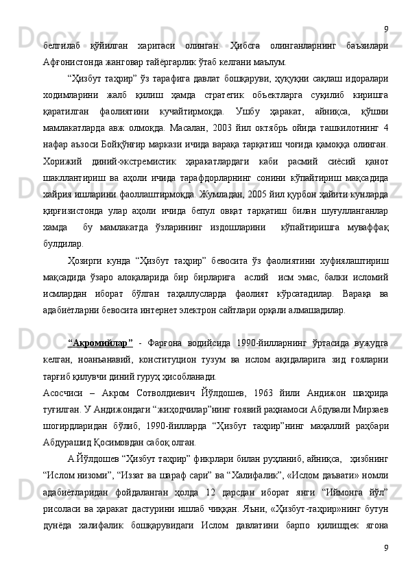 белгилаб   қўйилган   харитаси   олинган.   Ҳибсга   олинганларнинг   баъзилари
Афғонистонда жанговар тайёргарлик ўтаб келгани маълум.
“Ҳизбут   таҳрир”   ўз   тарафига   давлат   бошқаруви,   ҳуқуқни   сақлаш   идоралари
ходимларини   жалб   қилиш   ҳамда   стратегик   объектларга   суқилиб   киришга
қаратилган   фаолиятини   кучайтирмоқда.   Ушбу   ҳаракат,   айниқса,   қўшни
мамлакатларда   авж   олмоқда.   Масалан,   2003   йил   октябрь   ойида   ташкилотнинг   4
нафар аъзоси  Бойқўнғир маркази ичида варақа тарқатиш чоғида қамоққа олинган.
Хорижий   диний-экстремистик   ҳаракатлардаги   каби   расмий   сиёсий   қанот
шакллантириш   ва   аҳоли   ичида   тарафдорларнинг   сонини   кўпайтириш   мақсадида
хайрия ишларини фаоллаштирмоқда. Жумладан, 2005 йил қурбон ҳайити кунларда
қирғизистонда   улар   аҳоли   ичида   бепул   овқат   тарқатиш   билан   шуғулланганлар
хамда     бу   мамлакатда   ўзларининг   издошларини     кўпайтиришга   муваффақ
булдилар.
Ҳозирги   кунда   “Ҳизбут   таҳрир”   бевосита   ўз   фаолиятини   хуфиялаштириш
мақсадида   ўзаро   алоқаларида   бир   бирларига     аслий     исм   эмас,   балки   исломий
исмлардан   иборат   бўлган   таҳаллусларда   фаолият   кўрсатадилар.   Варақа   ва
адабиётларни бевосита интернет электрон сайтлари орқали алмашадилар.
“Акромийлар”   -   Фарғона   водийсида   1990-йилларнинг   ўртасида   вужудга
келган,   ноанъанавий,   конституцион   тузум   ва   ислом   ақидаларига   зид   ғояларни
тарғиб қилувчи диний гуруҳ ҳисобланади. 
Асосчиси   –   Акром   Сотволдиевич   Йўлдошев,   1963   йили   Андижон   шаҳрида
туғилган. У Андижондаги “жиҳодчилар”нинг ғоявий раҳнамоси Абдували Мирзаев
шогирдларидан   бўлиб,   1990-йилларда   “Ҳизбут   таҳрир”нинг   ма ҳаллий   раҳбари
Абдурашид Қосимовдан сабоқ олган. 
А.Йўлдошев “Ҳизбут таҳрир” фикрлари билан руҳланиб, айниқса,   ҳизбнинг
“Ислом низоми”, “Иззат ва шараф сари” ва “Халифалик”, «Ислом даъвати» номли
адабиётларидан   фойдаланган   ҳолда   12   дарсдан   иборат   янги   “Иймонга   йўл”
рисоласи   ва   ҳаракат   дастурини   ишлаб   чиққан.   Яъни,   «Ҳизбут-таҳрир»нинг   бутун
дунёда   халифалик   бошқарувидаги   Ислом   давлатини   барпо   қилишдек   ягона
99 