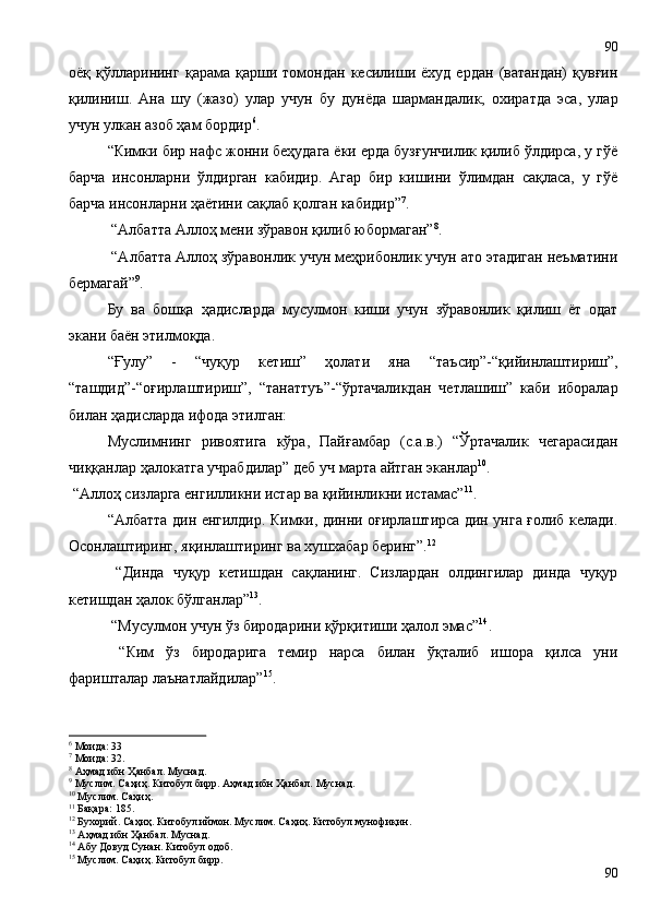 оёқ  қўлларининг   қарама  қарши   томондан  кесилиши   ёхуд   ердан   (ватандан)   қувғин
қилиниш.   Ана   шу   (жазо)   улар   учун   бу   дунёда   шармандалик,   охиратда   эса,   улар
учун улкан азоб ҳам бордир 6
.  
“Кимки бир нафс жонни беҳудага ёки ерда бузғунчилик қилиб ўлдирса, у гўё
барча   инсонларни   ўлдирган   кабидир.   Агар   бир   кишини   ўлимдан   сақласа,   у   гўё
барча инсонларни ҳаётини сақлаб қолган кабидир” 7
.
 “Албатта Аллоҳ мени зўравон қилиб юбормаган” 8
.
 “Албатта Аллоҳ зўравонлик учун меҳрибонлик учун ато этадиган неъматини
бермагай” 9
. 
Бу   ва   бошқа   ҳадисларда   мусулмон   киши   учун   зўравонлик   қилиш   ёт   одат
экани баён этилмоқда. 
“Ғулу”   -   “чуқур   кетиш”   ҳолати   яна   “таъсир”-“қийинлаштириш”,
“ташдид”-“оғирлаштириш”,   “танаттуъ”-“ўртачаликдан   четлашиш”   каби   иборалар
билан ҳадисларда ифода этилган: 
Муслимнинг   ривоятига   кўра,   Пайғамбар   (с.а.в.)   “Ўртачалик   чегарасидан
чиққанлар ҳалокатга учрабдилар” деб уч марта айтган эканлар 10
.
 “Аллоҳ сизларга енгилликни истар ва қийинликни истамас” 11
. 
“Албатта дин енгилдир. Кимки, динни оғирлаштирса дин унга ғолиб келади.
Осонлаштиринг, яқинлаштиринг ва хушхабар беринг”. 12
 
  “Динда   чуқур   кетишдан   сақланинг.   Сизлардан   олдингилар   динда   чуқур
кетишдан ҳалок бўлганлар” 13
.
 “Мусулмон учун ўз биродарини қўрқитиши ҳалол эмас” 14
. 
  “Ким   ўз   биродарига   темир   нарса   билан   ўқталиб   ишора   қилса   уни
фаришталар лаънатлайдилар” 15
.
6
  Моида: 33
7
  Моида: 32.
8
  Аҳмад ибн Ҳанбал. Муснад. 
9
 Муслим. Саҳиҳ. Китобул бирр. Аҳмад ибн Ҳанбал. Муснад. 
10
  Муслим. Саҳиҳ. 
11
 Бақара: 185.
12
 Бухорий. Саҳиҳ. Китобул иймон. Муслим. Саҳиҳ. Китобул мунофиқин. 
13
 Аҳмад ибн Ҳанбал. Муснад.
14
  Абу Довуд Сунан. Китобул одоб. 
15
 Мусл и м. Саҳиҳ. Китобул бирр.
9090 