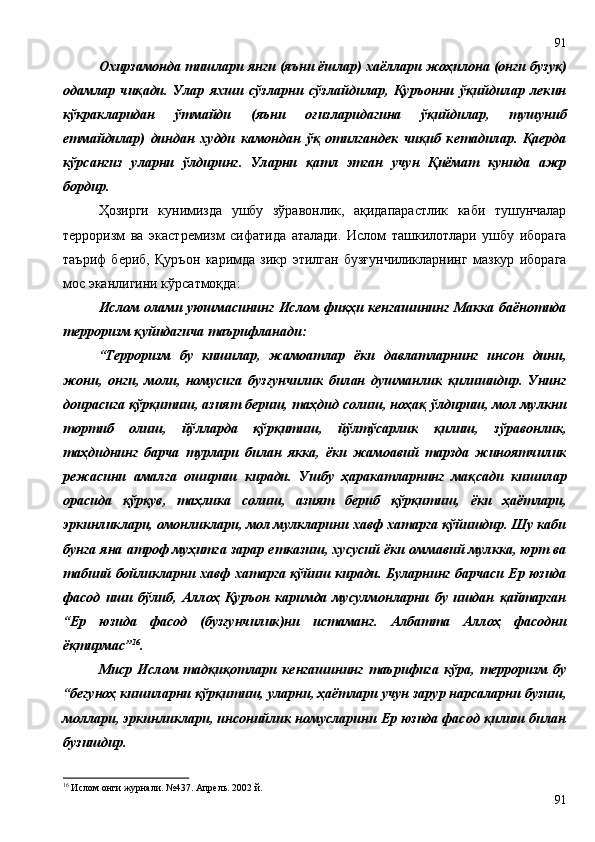 Охирзамонда тишлари янги (яъни ёшлар) хаёллари жоҳилона (онги бузуқ)
одамлар   чиқади.   Улар   яхши   сўзларни   сўзлайдилар,   Қуръонни   ўқийдилар   лекин
кўкракларидан   ўтмайди   (яъни   оғизларидагина   ўқийдилар,   тушуниб
етмайдилар)   диндан   худди   камондан   ўқ   отилгандек   чиқиб   кетадилар.   Қаерда
кўрсангиз   уларни   ўлдиринг.   Уларни   қатл   этган   учун   Қиёмат   кунида   ажр
бордир.     
Ҳозирги   кунимизда   ушбу   зўравонлик,   ақидапарастлик   каби   тушунчалар
терроризм   ва   экастремизм   сифатида   аталади.   Ислом   ташкилотлари   ушбу   иборага
таъриф   бериб,   Қуръон   каримда   зикр   этилган   бузғунчиликларнинг   мазкур   иборага
мос эканлигини кўрсатмоқда:
Ислом олами уюшмасининг Ислом фиқҳи кенгашининг Макка баёнотида
терроризм қуйидагича таърифланади:
“Терроризм   бу   кишилар,   жамоатлар   ёки   давлатларнинг   инсон   дини,
жони,   онги,   моли,   номусига   бузғунчилик   билан   душманлик   қилишидир.   Унинг
доирасига қўрқитиш, азият бериш, таҳдид солиш, ноҳақ ўлдириш, мол мулкни
тортиб   олиш,   йўлларда   қўрқитиш,   йўлтўсарлик   қилиш,   зўравонлик,
таҳдиднинг   барча   турлари   билан   якка,   ёки   жамоавий   тарзда   жиноятчилик
режасини   амалга   ошириш   киради.   Ушбу   ҳаракатларнинг   мақсади   кишилар
орасида   қўрқув,   таҳлика   солиш,   азият   бериб   қўрқитиш,   ёки   ҳаётлари,
эркинликлари, омонликлари, мол мулкларини хавф хатарга қўйишдир. Шу каби
бунга яна атроф муҳитга зарар етказиш, хусусий ёки оммавий мулкка, юрт ва
табиий бойликларни хавф хатарга қўйиш киради. Буларнинг барчаси Ер юзида
фасод   иши   бўлиб,   Аллоҳ   Қуръон   каримда   мусулмонларни   бу   ишдан   қайтарган
“Ер   юзида   фасод   (бузғунчилик)ни   истаманг.   Албатта   Аллоҳ   фасодни
ёқтирмас” 16
.  
Миср   Ислом   тадқиқотлари   кенгашининг   таърифига   кўра,   терроризм   бу
“бегуноҳ кишиларни қўрқитиш, уларни, ҳаётлари учун зарур нарсаларни бузиш,
моллари, эркинликлари, инсонийлик номусларини Ер юзида фасод қилиш билан
бузишдир.
16
 Ислом онги журнали. №437. Апрель. 2002 й. 
9191 