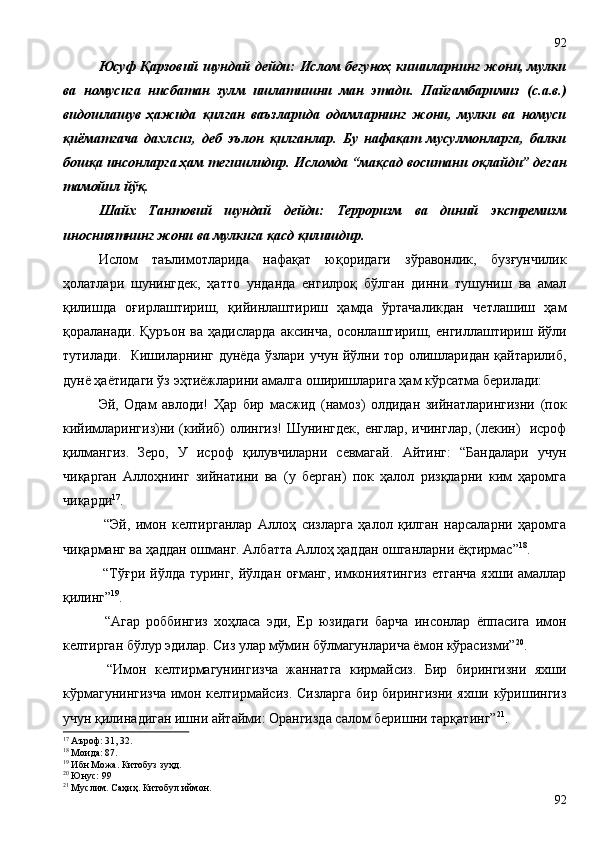 Юсуф Қарзовий шундай дейди: Ислом бегуноҳ кишиларнинг жони, мулки
ва   номусига   нисбатан   зулм   ишлатишни   ман   этади.   Пайғамбаримиз   (с.а.в.)
видошлашув   ҳажида   қилган   ваъзларида   одамларнинг   жони,   мулки   ва   номуси
қиёматгача   дахлсиз,   деб   эълон   қилганлар.   Бу   нафақат   мусулмонларга,   балки
бошқа инсонларга ҳам тегишлидир. Исломда “мақсад воситани оқлайди” деган
тамойил йўқ.
Шайх   Тантовий   шундай   дейди:   Терроризм   ва   диний   экстремизм
иносниятнинг жони ва мулкига қасд қилишдир.       
Ислом   таълимотларида   нафақат   юқоридаги   зўравонлик,   бузғунчилик
ҳолатлари   шунингдек,   ҳатто   унданда   енгилроқ   бўлган   динни   тушуниш   ва   амал
қилишда   оғирлаштириш,   қийинлаштириш   ҳамда   ўртачаликдан   четлашиш   ҳам
қораланади.   Қуръон   ва   ҳадисларда   аксинча,   осонлаштириш,   енгиллаштириш   йўли
тутилади.   Кишиларнинг дунёда ўзлари учун йўлни тор олишларидан қайтарилиб,
дунё ҳаётидаги ўз эҳтиёжларини амалга оширишларига ҳам кўрсатма берилади:
Эй,   Одам   авлоди!   Ҳар   бир   масжид   (намоз)   олдидан   зийнатларингизни   (пок
кийимларингиз)ни (кийиб) олингиз! Шунингдек, енглар, ичинглар, (лекин)   исроф
қилмангиз.   Зеро,   У   исроф   қилувчиларни   севмагай.   Айтинг:   “Бандалари   учун
чиқарган   Аллоҳнинг   зийнатини   ва   (у   берган)   пок   ҳалол   ризқларни   ким   ҳаромга
чиқарди 17
.   
  “Эй,   имон   келтирганлар   Аллоҳ   сизларга   ҳалол   қилган   нарсаларни   ҳаромга
чиқарманг ва ҳаддан ошманг. Албатта Аллоҳ ҳаддан ошганларни ёқтирмас” 18
.
  “Тўғри йўлда туринг, йўлдан оғманг, имкониятингиз  етганча  яхши амаллар
қилинг” 19
.
  “Агар   роббингиз   хоҳласа   эди,   Ер   юзидаги   барча   инсонлар   ёппасига   имон
келтирган бўлур эдилар. Сиз улар мўмин бўлмагунларича ёмон кўрасизми” 20
.
  “Имон   келтирмагунингизча   жаннатга   кирмайсиз.   Бир   бирингизни   яхши
кўрмагунингизча  имон келтирмайсиз. Сизларга бир бирингизни яхши кўришингиз
учун қилинадиган ишни айтайми: Орангизда салом беришни тарқатинг” 21
.
17
 Аъроф: 31, 32.
18
 Моида: 87.
19
 Ибн Можа. Китобуз зуҳд. 
20
 Юнус: 99
21
 Муслим. Саҳиҳ. Китобул иймон.
9292 