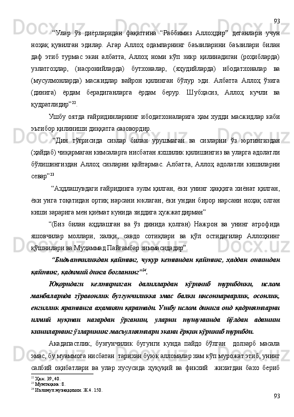   “Улар   ўз   диёрларидан   фақатгина   “Раббимиз   Аллоҳдир”   деганлари   учун
ноҳақ   қувилган   эдилар.   Агар   Аллоҳ   одамларнинг   баъзиларини   баъзилари   билан
даф   этиб   турмас   экан   албатта,   Аллоҳ   номи   кўп   зикр   қилинадиган   (роҳибларда)
узлатгоҳлар,   (насронийларда)   бутхоналар,   (яҳудийларда)   ибодатхоналар   ва
(мусулмонларда)   масжидлар   вайрон   қилинган   бўлур   эди.   Албатта   Аллоҳ   ўзига
(динига)   ёрдам   берадиганларга   ёрдам   берур.   Шубҳасиз,   Аллоҳ   кучли   ва
қудратлидир” 22
.
Ушбу   оятда   ғайридинларнинг   ибодатхоналарига   ҳам   худди   масжидлар   каби
эътибор қилиниши диққатга сазовордир. 
  “Дин   тўғрисида   сизлар   билан   урушмаган   ва   сизларни   ўз   юртингиздан
(ҳайдаб) чиқармаган кимсаларга нисбатан яхшилик қилишингиз ва уларга адолатли
бўлишингиздан   Аллоҳ   сизларни   қайтармас.   Албатта,   Аллоҳ   адолатли   кишиларни
севар” 23
 
  “Аҳдлашувдаги   ғайридинга   зулм   қилган,   ёки   унинг   ҳаққига   хиёнат   қилган,
ёки унга тоқатидан  ортиқ нарсани юклаган, ёки ундан бирор нарсани ноҳақ олган
киши зарарига мен қиёмат кунида зиддига ҳужжатдирман”
“(Биз   билан   аҳдлашган   ва   ўз   динида   қолган)   Нажрон   ва   унинг   атрофида
яшовчилар   моллари,   халқи,   савдо   сотиқлари   ва   қўл   остидагилар   Аллоҳнинг
қўшнилари ва Муҳаммад Пайғамбар зиммасидадир”.
  “Бидъатчиликдан   қайтинг,   чуқур   кетишдан   қайтинг,   ҳаддан   ошишдан
қайтинг, қадимий динга боғланинг” 24
. 
Юқоридаги   келтирилган   далиллардан   кўриниб   турибдики,   ислом
манбаларида   зўравонлик   бузғунчиликка   эмас   балки   инсонпарварлик,   осонлик,
енгиллик яратишга аҳамият қаратади. Ушбу ислом динига оид қадриятларни
илмий   нуқтаи   назардан   ўрганиш,   уларни   тушунишда   йўлдан   адашиш
кишиларнинг ўзларининг масъулиятлари экани ёрқин кўриниб турибди.   
Акадапастлик,   бузғунчилик   бугунги   кунда   пайдо   бўлган     долзарб   масала
эмас, бу муаммога нисбатан  тарихан буюк алломалар хам кўп мурожат этиб, унинг
салбий   оқибатлари   ва   улар   хусусида   ҳуқуқий   ва   фикхий     жихатдан   бахо   бериб
22
 Ҳаж. 39, 40.
23
 Мумтаҳана: 8.
24
 Иъломул муваққиъин. Ж.4. 150. 
9393 
