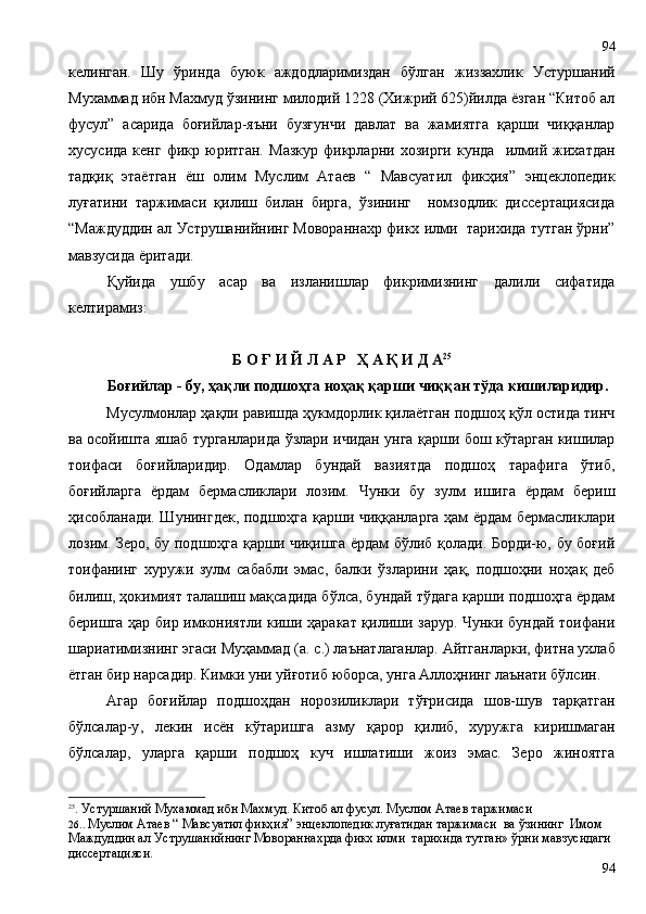 келинган.   Шу   ўринда   буюк   аждодларимиздан   бўлган   жиззахлик   Устуршаний
Мухаммад ибн Махмуд ўзининг милодий 1228 (Хижрий 625)йилда ёзган “Китоб ал
фусул”   асарида   боғийлар-яъни   бузғунчи   давлат   ва   жамиятга   қарши   чиққанлар
хусусида   кенг   фикр   юритган.   Мазкур   фикрларни   хозирги   кунда     илмий   жихатдан
тадқиқ   этаётган   ёш   олим   Муслим   Атаев   “   Мавсуатил   фикҳия”   энцеклопедик
луғатини   таржимаси   қилиш   билан   бирга,   ўзининг     номзодлик   диссертациясида
“Маждуддин ал Уструшанийнинг Мовораннахр фикх илми  тарихида тутган ўрни”
мавзусида ёритади.
Қуйида   ушбу   асар   ва   изланишлар   фикримизнинг   далили   сифатида
келтирамиз:
Б О Ғ И Й Л А Р   Ҳ А Қ И Д А 25
Боғийлар - бу, ҳақли подшоҳга ноҳақ қарши чиққан тўда кишиларидир.
Мусулмонлар ҳақли равишда ҳукмдорлик қилаётган подшоҳ қўл остида тинч
ва осойишта яшаб турганларида ўзлари ичидан унга қарши бош кўтарган кишилар
тоифаси   боғийларидир.   Одамлар   бундай   вазиятда   подшоҳ   тарафига   ўтиб,
боғийлар га   ёрдам   бермасликлари   лозим.   Чунки   бу   зулм   ишига   ёрдам   бериш
ҳисобланади. Шунингдек, подшоҳга қарши чиққанларга ҳам ёрдам бермасликлари
лозим. Зеро, бу подшоҳга қарши чиқишга ёрдам бўлиб қолади. Борди-ю, бу боғий
тоифанинг   хуружи   зулм   сабабли   эмас,   балки   ўзларини   ҳақ,   подшоҳни   ноҳақ   деб
билиш ,  ҳокимият талашиш мақсадида бўлса, бундай тўдага қарши подшоҳга ёрдам
беришга ҳар бир имкониятли киши ҳаракат қилиши зарур. Чунки бундай тоифани
шариатимизнинг эгаси Муҳаммад (а.   с.) лаънатлаганлар. Айтганларки, фитна ухлаб
ётган бир нарсадир. Кимки уни уйғотиб юборса, унга Аллоҳнинг лаънати бўлсин. 
Агар   боғийлар   подшоҳдан   норозиликлари   тўғрисида   шов-шув   тарқатган
бўлсалар-у ,   лекин   исён   кўтаришга   азму   қарор   қилиб,   хуружга   киришмаган
бўлсалар,   уларга   қарши   подшоҳ   куч   ишлатиши   жоиз   эмас.   Зеро   жиноятга
25
. Устуршаний Мухаммад ибн Махмуд.   Китоб ал фусул. Муслим Атаев таржимаси
26..  Муслим Атаев “ Мавсуатил фикҳия” энцеклопедик луғатидан таржимаси  ва ўзининг  Имом 
Маждуддин ал Уструшанийнинг Мовораннахрда фикх илми  тарихида тутган» ўрни мавзусидаги 
диссертацияси.
9494 