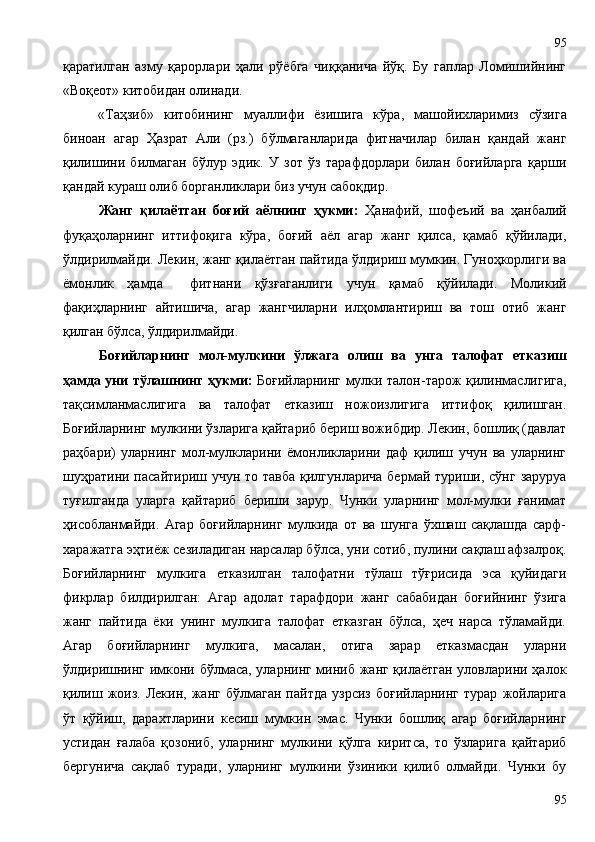қаратилган   азму   қарорлари   ҳали   рўёбга   чиққанича   йўқ.   Бу   гаплар   Ломишийнинг
«Воқеот» китобидан олинади. 
«Таҳзиб»   китобининг   муаллифи   ёзишига   кўра ,   машойихларимиз   сўзига
биноан   агар   Ҳазрат   Али   (рз.)   бўлмаганларида   фитначилар   билан   қандай   жанг
қилишини   билмаган   бўлур   эдик.   У   зот   ўз   тарафдорлари   билан   боғийларга   қарши
қандай кураш олиб борганликлари биз учун сабоқдир. 
Жанг   қилаётган   боғий   аёлнинг   ҳукми:   Ҳанафий,   шофеъий   ва   ҳанбалий
фуқаҳоларнинг   иттифоқига   кўра,   боғий   аёл   агар   жанг   қилса,   қамаб   қўйилади,
ўлдирилмайди. Лекин, жанг қилаётган пайтида ўлдириш мумкин. Гуноҳкорлиги ва
ёмонлик   ҳамда     фитнани   қўзғаганлиги   учун   қамаб   қўйилади.   Моликий
фақиҳларнинг   айтишича,   агар   жангчиларни   илҳомлантириш   ва   тош   отиб   жанг
қилган бўлса, ўлдирилмайди. 
Боғийларнинг   мол-мулкини   ўлжага   олиш   ва   унга   талофат   етказиш
ҳамда уни тўлашнинг ҳукми:   Боғийларнинг мулки талон-тарож қилинмаслигига,
тақсимланмаслигига   ва   талофат   етказиш   ножоизлигига   иттифоқ   қилишган.
Боғийларнинг мулкини ўзларига қайтариб бериш вожибдир. Лекин, бошлиқ (давлат
раҳбари)   уларнинг   мол-мулкларини   ёмонликларини   даф   қилиш   учун   ва   уларнинг
шуҳратини пасайтириш учун то тавба  қилгунларича  бермай туриши, сўнг заруруа
туғилганда   уларга   қайтариб   бериши   зарур.   Чунки   уларнинг   мол-мулки   ғанимат
ҳисобланмайди.   Агар   боғийларнинг   мулкида   от   ва   шунга   ўхшаш   сақлашда   сарф-
харажатга эҳтиёж сезиладиган нарсалар бўлса, уни сотиб, пулини сақлаш афзалроқ.
Боғийларнинг   мулкига   етказилган   талофатни   тўлаш   тўғрисида   эса   қуйидаги
фикрлар   билдирилган:   Агар   адолат   тарафдори   жанг   сабабидан   боғийнинг   ўзига
жанг   пайтида   ёки   унинг   мулкига   талофат   етказган   бўлса,   ҳеч   нарса   тўламайди.
Агар   боғийларнинг   мулкига,   масалан,   отига   зарар   етказмасдан   уларни
ўлдиришнинг имкони бўлмаса, уларнинг миниб жанг қилаётган уловларини ҳалок
қилиш   жоиз.   Лекин,   жанг  бўлмаган   пайтда   узрсиз   боғийларнинг   турар   жойларига
ўт   қўйиш,   дарахтларини   кесиш   мумкин   эмас.   Чунки   бошлиқ   агар   боғийларнинг
устидан   ғалаба   қозониб,   уларнинг   мулкини   қўлга   киритса,   то   ўзларига   қайтариб
бергунича   сақлаб   туради,   уларнинг   мулкини   ўзиники   қилиб   олмайди.   Чунки   бу
9595 